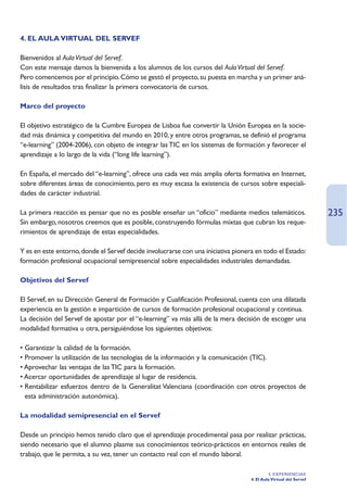 4. EL AULA VIRTUAL DEL SERVEF

Bienvenidos al Aula Virtual del Servef.
Con este mensaje damos la bienvenida a los alumnos de los cursos del Aula Virtual del Servef.
Pero comencemos por el principio. Cómo se gestó el proyecto, su puesta en marcha y un primer aná-
lisis de resultados tras finalizar la primera convocatoria de cursos.

Marco del proyecto

El objetivo estratégico de la Cumbre Europea de Lisboa fue convertir la Unión Europea en la socie-
dad más dinámica y competitiva del mundo en 2010, y entre otros programas, se definió el programa
“e-learning” (2004-2006), con objeto de integrar las TIC en los sistemas de formación y favorecer el
aprendizaje a lo largo de la vida (“long life learning”).

En España, el mercado del “e-learning”, ofrece una cada vez más amplia oferta formativa en Internet,
sobre diferentes áreas de conocimiento, pero es muy escasa la existencia de cursos sobre especiali-
dades de carácter industrial.

La primera reacción es pensar que no es posible enseñar un “oficio” mediante medios telemáticos.                   235
Sin embargo, nosotros creemos que es posible, construyendo fórmulas mixtas que cubran los reque-
rimientos de aprendizaje de estas especialidades.

Y es en este entorno, donde el Servef decide involucrarse con una iniciativa pionera en todo el Estado:
formación profesional ocupacional semipresencial sobre especialidades industriales demandadas.

Objetivos del Servef

El Servef, en su Dirección General de Formación y Cualificación Profesional, cuenta con una dilatada
experiencia en la gestión e impartición de cursos de formación profesional ocupacional y continua.
La decisión del Servef de apostar por el “e-learning” va más allá de la mera decisión de escoger una
modalidad formativa u otra, persiguiéndose los siguientes objetivos:

• Garantizar la calidad de la formación.
• Promover la utilización de las tecnologías de la información y la comunicación (TIC).
• Aprovechar las ventajas de las TIC para la formación.
• Acercar oportunidades de aprendizaje al lugar de residencia.
• Rentabilizar esfuerzos dentro de la Generalitat Valenciana (coordinación con otros proyectos de
  esta administración autonómica).

La modalidad semipresencial en el Servef

Desde un principio hemos tenido claro que el aprendizaje procedimental pasa por realizar prácticas,
siendo necesario que el alumno plasme sus conocimientos teórico-prácticos en entornos reales de
trabajo, que le permita, a su vez, tener un contacto real con el mundo laboral.

                                                                                            4. EXPERIENCIAS
                                                                                   4. El Aula Virtual del Servef
 