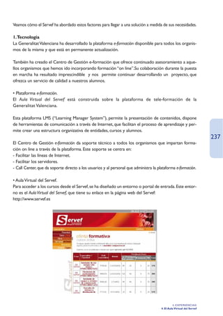Veamos cómo el Servef ha abordado estos factores para llegar a una solución a medida de sus necesidades.

1.Tecnología
La Generalitat Valenciana ha desarrollado la plataforma e-formación disponible para todos los organis-
mos de la misma y que está en permanente actualización.

También ha creado el Centro de Gestión e-formación que ofrece continuado asesoramiento a aque-
llos organismos que hemos ido incorporando formación “on line”.Su colaboración durante la puesta
en marcha ha resultado imprescindible y nos permite continuar desarrollando un proyecto, que
ofrezca un servicio de calidad a nuestros alumnos.

• Plataforma e-formación.
El Aula Virtual del Servef está construida sobre la plataforma de tele-formación de la
Generalitat Valenciana.

Esta plataforma LMS (“Learning Manager System”), permite la presentación de contenidos, dispone
de herramientas de comunicación a través de Internet, que facilitan el proceso de aprendizaje y per-
mite crear una estructura organizativa de entidades, cursos y alumnos.
                                                                                                                       237
El Centro de Gestión e-formación da soporte técnico a todos los organismos que impartan forma-
ción on line a través de la plataforma. Este soporte se centra en:
- Facilitar las líneas de Internet.
- Facilitar los servidores.
- Call Center, que da soporte directo a los usuarios y al personal que administra la plataforma e-formación.

• Aula Virtual del Servef.
Para acceder a los cursos desde el Servef, se ha diseñado un entorno o portal de entrada. Este entor-
no es el Aula Virtual del Servef, que tiene su enlace en la página web del Servef:
http://www.servef.es




                                                                                                4. EXPERIENCIAS
                                                                                       4. El Aula Virtual del Servef
 