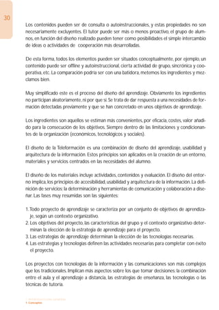 30
     Los contenidos pueden ser de consulta o autoinstruccionales, y estas propiedades no son
     necesariamente excluyentes. El tutor puede ser más o menos proactivo, el grupo de alum-
     nos, en función del diseño realizado pueden tener como posibilidades el simple intercambio
     de ideas o actividades de cooperación más desarrolladas.

     De esta forma, todos los elementos pueden ser situados conceptualmente, por ejemplo, un
     contenido puede ser offline y autoinstruccional, cierta actividad de grupo, sincrónica y coo-
     perativa, etc. La comparación podría ser con una batidora, metemos los ingredientes y mez-
     clamos bien.

     Muy simplificado este es el proceso del diseño del aprendizaje. Obviamente los ingredientes
     no participan aleatoriamente, ni por que sí. Se trata de dar respuesta a una necesidades de for-
     mación detectadas previamente y que se han concretado en unos objetivos de aprendizaje.

     Los ingredientes son aquellos se estiman más convenientes, por eficacia, costes, valor añadi-
     do para la consecución de los objetivos. Siempre dentro de las limitaciones y condicionan-
     tes de la organización (económicos, tecnológicos y sociales).

     El diseño de la Teleformación es una combinación de diseño del aprendizaje, usabilidad y
     arquitectura de la información. Estos principios son aplicados en la creación de un entorno,
     materiales y servicios centrados en las necesidades del alumno.

     El diseño de los materiales incluye actividades, contenidos y evaluación. El diseño del entor-
     no implica, los principios de accesibilidad, usabilidad y arquitectura de la información. La defi-
     nición de servicios; la determinación y herramientas de comunicación y colaboración a dise-
     ñar. Las fases muy resumidas son las siguientes:

     1.Todo proyecto de aprendizaje se caracteriza por un conjunto de objetivos de aprendiza-
        je, según un contexto organizativo.
     2. Los objetivos del proyecto, las características del grupo y el contexto organizativo deter-
        minan la elección de la estrategia de aprendizaje para el proyecto.
     3. Las estrategias de aprendizaje determinan la elección de las tecnologías necesarias.
     4. Las estrategias y tecnologías definen las actividades necesarias para completar con éxito
        el proyecto.

     Los proyectos con tecnologías de la información y las comunicaciones son más complejos
     que los tradicionales. Implican más aspectos sobre los que tomar decisiones: la combinación
     entre el aula y el aprendizaje a distancia, las estrategias de enseñanza, las tecnologías o las
     técnicas de tutoría.

     1. INTRODUCCIÓN GENERAL
     1. Conceptos
 