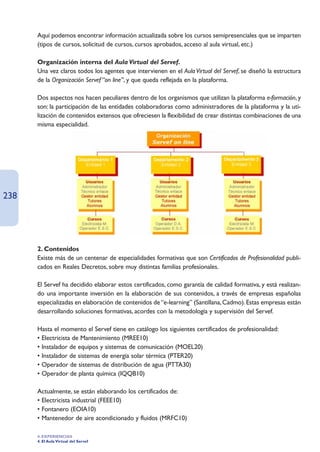 Aquí podemos encontrar información actualizada sobre los cursos semipresenciales que se imparten
      (tipos de cursos, solicitud de cursos, cursos aprobados, acceso al aula virtual, etc.)

      Organización interna del Aula Virtual del Servef.
      Una vez claros todos los agentes que intervienen en el Aula Virtual del Servef, se diseñó la estructura
      de la Organización Servef “on line”, y que queda reflejada en la plataforma.

      Dos aspectos nos hacen peculiares dentro de los organismos que utilizan la plataforma e-formación, y
      son: la participación de las entidades colaboradoras como administradores de la plataforma y la uti-
      lización de contenidos extensos que ofreciesen la flexibilidad de crear distintas combinaciones de una
      misma especialidad.




238




      2. Contenidos
      Existe más de un centenar de especialidades formativas que son Certificados de Profesionalidad publi-
      cados en Reales Decretos, sobre muy distintas familias profesionales.

      El Servef ha decidido elaborar estos certificados, como garantía de calidad formativa, y está realizan-
      do una importante inversión en la elaboración de sus contenidos, a través de empresas españolas
      especializadas en elaboración de contenidos de “e-learning” (Santillana, Cadmo). Estas empresas están
      desarrollando soluciones formativas, acordes con la metodología y supervisión del Servef.

      Hasta el momento el Servef tiene en catálogo los siguientes certificados de profesionalidad:
      • Electricista de Mantenimiento (MREE10)
      • Instalador de equipos y sistemas de comunicación (MOEL20)
      • Instalador de sistemas de energía solar térmica (PTER20)
      • Operador de sistemas de distribución de agua (PTTA30)
      • Operador de planta química (IQQB10)

      Actualmente, se están elaborando los certificados de:
      • Electricista industrial (FEEE10)
      • Fontanero (EOIA10)
      • Mantenedor de aire acondicionado y fluidos (MRFC10)

      4. EXPERIENCIAS
      4. El Aula Virtual del Servef
 