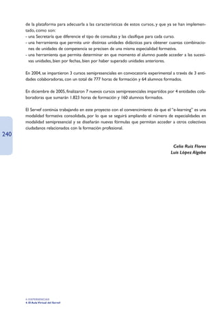 de la plataforma para adecuarla a las características de estos cursos, y que ya se han implemen-
      tado, como son:
      - una Secretaría que diferencie el tipo de consultas y las clasifique para cada curso.
      - una herramienta que permita unir distintas unidades didácticas para obtener cuantas combinacio-
        nes de unidades de competencia se precisen de una misma especialidad formativa.
      - una herramienta que permita determinar en que momento el alumno puede acceder a las sucesi-
        vas unidades, bien por fechas, bien por haber superado unidades anteriores.

      En 2004, se impartieron 3 cursos semipresenciales en convocatoria experimental a través de 3 enti-
      dades colaboradoras, con un total de 777 horas de formación y 64 alumnos formados.

      En diciembre de 2005, finalizaron 7 nuevos cursos semipresenciales impartidos por 4 entidades cola-
      boradoras que sumarán 1.823 horas de formación y 160 alumnos formados.

      El Servef continúa trabajando en este proyecto con el convencimiento de que el “e-learning” es una
      modalidad formativa consolidada, por lo que se seguirá ampliando el número de especialidades en
      modalidad semipresencial y se diseñarán nuevas fórmulas que permitan acceder a otros colectivos
      ciudadanos relacionados con la formación profesional.
240
                                                                                      Celia Ruiz Flores
                                                                                     Luis López Algaba




      4. EXPERIENCIAS
      4. El Aula Virtual del Servef
 