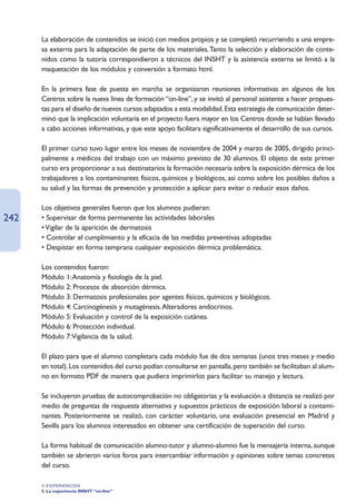 La elaboración de contenidos se inició con medios propios y se completó recurriendo a una empre-
      sa externa para la adaptación de parte de los materiales.Tanto la selección y elaboración de conte-
      nidos como la tutoría correspondieron a técnicos del INSHT y la asistencia externa se limitó a la
      maquetación de los módulos y conversión a formato html.

      En la primera fase de puesta en marcha se organizaron reuniones informativas en algunos de los
      Centros sobre la nueva línea de formación “on-line”, y se invitó al personal asistente a hacer propues-
      tas para el diseño de nuevos cursos adaptados a esta modalidad. Esta estrategia de comunicación deter-
      minó que la implicación voluntaria en el proyecto fuera mayor en los Centros donde se habían llevado
      a cabo acciones informativas, y que este apoyo facilitara significativamente el desarrollo de sus cursos.

      El primer curso tuvo lugar entre los meses de noviembre de 2004 y marzo de 2005, dirigido princi-
      palmente a médicos del trabajo con un máximo previsto de 30 alumnos. El objeto de este primer
      curso era proporcionar a sus destinatarios la formación necesaria sobre la exposición dérmica de los
      trabajadores a los contaminantes físicos, químicos y biológicos, así como sobre los posibles daños a
      su salud y las formas de prevención y protección a aplicar para evitar o reducir esos daños.

      Los objetivos generales fueron que los alumnos pudieran:
242   • Supervisar de forma permanente las actividades laborales
      • Vigilar de la aparición de dermatosis
      • Controlar el cumplimiento y la eficacia de las medidas preventivas adoptadas
      • Despistar en forma temprana cualquier exposición dérmica problemática.

      Los contenidos fueron:
      Módulo 1:Anatomía y fisiología de la piel.
      Módulo 2: Procesos de absorción dérmica.
      Módulo 3: Dermatosis profesionales por agentes físicos, químicos y biológicos.
      Módulo 4: Carcinogénesis y mutagénesis.Alteradores endocrinos.
      Módulo 5: Evaluación y control de la exposición cutánea.
      Módulo 6: Protección individual.
      Módulo 7:Vigilancia de la salud.

      El plazo para que el alumno completara cada módulo fue de dos semanas (unos tres meses y medio
      en total). Los contenidos del curso podían consultarse en pantalla, pero también se facilitaban al alum-
      no en formato PDF de manera que pudiera imprimirlos para facilitar su manejo y lectura.

      Se incluyeron pruebas de autocomprobación no obligatorias y la evaluación a distancia se realizó por
      medio de preguntas de respuesta alternativa y supuestos prácticos de exposición laboral a contami-
      nantes. Posteriormente se realizó, con carácter voluntario, una evaluación presencial en Madrid y
      Sevilla para los alumnos interesados en obtener una certificación de superación del curso.

      La forma habitual de comunicación alumno-tutor y alumno-alumno fue la mensajería interna, aunque
      también se abrieron varios foros para intercambiar información y opiniones sobre temas concretos
      del curso.

      4. EXPERIENCIAS
      5. La experiencia INSHT “on-line”
 