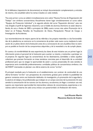 En la biblioteca (repositorio de documentos) se incluyó documentación complementaria y artículos
de interés y de actualidad sobre los temas tratados en cada módulo.

Tras este primer curso, se celebró inmediatamente otro sobre “Nuevas Formas de Organización del
Trabajo” con similares características. Actualmente tienen lugar simultáneamente un curso sobre
“Equipos de Protección Individual” y la segunda edición del curso “Exposición dérmica”, esta vez
más dirigido al perfil de higienista industrial y con el doble de alumnos.Asimismo se están desarro-
llando, de cara a finales de 2005 o principios de 2006, cuatro cursos más sobre Promoción de la
Salud en el Trabajo, Pantallas de Visualización de Datos, Manipulación Manual de Cargas e
Investigación de Accidentes.

Las recomendaciones de mejora, aparte de las referidas a los propios materiales o a las funcionalida-
des de la plataforma, se centraron en la conveniencia de probar cada nuevo curso mediante la reali-
zación de un piloto dentro de la Institución antes de su convocatoria de cara al público. Esto no siem-
pre es posible en función de los compromisos adquiridos y de la necesidad o no de cumplir plazos.

En cuanto a la transferibilidad de esta experiencia, las claves de esta iniciativa son, en primer lugar, la
información previa al personal de la Institución para suscitar su interés y motivarles a participar en
el proyecto. En segundo lugar, las características de los destinatarios, asimilables a todos aquellos                243
colectivos que precisen formación en áreas temáticas concretas para el desarrollo de su actividad
profesional pero que no tengan la oportunidad de asistir a cursos presenciales. En este sentido, la
experiencia sería transferible preferentemente a entidades públicas de características similares a las
del INSHT interesadas en plantear una oferta externa de cursos “on-line”.

El principal resultado para la Institución es el establecimiento con carácter de continuidad de una
oferta formativa “on-line” con perspectivas de crecimiento gradual, pero también la posibilidad de
generar contactos entre una Institución dedicada a la investigación y la promoción de la seguridad y
la salud en el trabajo y los profesionales que trabajan en un campo concreto de la prevención. En este
sentido la comunicación de los tutores con los alumnos y ex-alumnos, sin llegar a constituir una red,
supone una importante oportunidad de intercambios valiosos de conocimientos, experiencias e ini-
ciativas sobre la materias de cada curso, incluso con posterioridad a la finalización del mismo.



                                                                                Luis Vicente Martín
                                                                         Macarena García de Castro




                                                                                                 4. EXPERIENCIAS
                                                                                 5. La experiencia INSHT “on-line”
 