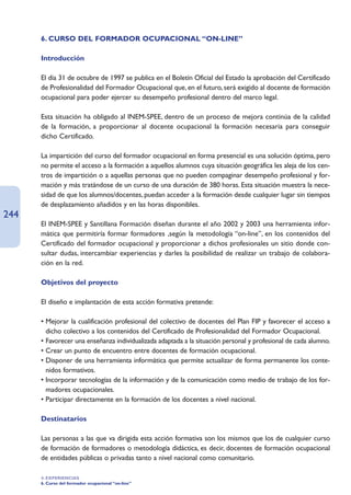 6. CURSO DEL FORMADOR OCUPACIONAL “ON-LINE”

      Introducción

      El día 31 de octubre de 1997 se publica en el Boletín Oficial del Estado la aprobación del Certificado
      de Profesionalidad del Formador Ocupacional que, en el futuro, será exigido al docente de formación
      ocupacional para poder ejercer su desempeño profesional dentro del marco legal.

      Esta situación ha obligado al INEM-SPEE, dentro de un proceso de mejora continúa de la calidad
      de la formación, a proporcionar al docente ocupacional la formación necesaria para conseguir
      dicho Certificado.

      La impartición del curso del formador ocupacional en forma presencial es una solución óptima, pero
      no permite el acceso a la formación a aquellos alumnos cuya situación geográfica les aleja de los cen-
      tros de impartición o a aquellas personas que no pueden compaginar desempeño profesional y for-
      mación y más tratándose de un curso de una duración de 380 horas. Esta situación muestra la nece-
      sidad de que los alumnos/docentes, puedan acceder a la formación desde cualquier lugar sin tiempos
      de desplazamiento añadidos y en las horas disponibles.
244
      El INEM-SPEE y Santillana Formación diseñan durante el año 2002 y 2003 una herramienta infor-
      mática que permitiría formar formadores ,según la metodología “on-line”, en los contenidos del
      Certificado del formador ocupacional y proporcionar a dichos profesionales un sitio donde con-
      sultar dudas, intercambiar experiencias y darles la posibilidad de realizar un trabajo de colabora-
      ción en la red.

      Objetivos del proyecto

      El diseño e implantación de esta acción formativa pretende:

      • Mejorar la cualificación profesional del colectivo de docentes del Plan FIP y favorecer el acceso a
        dicho colectivo a los contenidos del Certificado de Profesionalidad del Formador Ocupacional.
      • Favorecer una enseñanza individualizada adaptada a la situación personal y profesional de cada alumno.
      • Crear un punto de encuentro entre docentes de formación ocupacional.
      • Disponer de una herramienta informática que permite actualizar de forma permanente los conte-
        nidos formativos.
      • Incorporar tecnologías de la información y de la comunicación como medio de trabajo de los for-
        madores ocupacionales.
      • Participar directamente en la formación de los docentes a nivel nacional.

      Destinatarios

      Las personas a las que va dirigida esta acción formativa son los mismos que los de cualquier curso
      de formación de formadores o metodología didáctica, es decir, docentes de formación ocupacional
      de entidades públicas o privadas tanto a nivel nacional como comunitario.

      4. EXPERIENCIAS
      6. Curso del formador ocupacional “on-line”
 