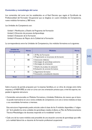 Contenidos y metodología del curso

Los contenidos del curso son los establecidos en el Real Decreto que regula el Certificado de
Profesionalidad del Formador Ocupacional que se desglosa en cuatro Unidades de Competencia,
nueve módulos formativos y 380 horas.

Las Unidades de Competencia son:

  Unidad 1: Planificación y Diseño de Programas de Formación
  Unidad 2: Dirección de procesos de Aprendizaje
  Unidad 3: Evaluación de la Formación
  Unidad 4: Procesos de Mejora de la Calidad de la Formación

La correspondencia entre las Unidades de Competencia y los módulos formativos es la siguiente:


      Unidad de
                           Horas                            Módulos                                    Horas
     Competencia
           1                 80      1: El Plan de Formación                                              20
                                     2: Programación en el proceso de formación                           60          245
           2                180      3: Interacción didáctica                                            120
                                     4: Estrategias de aprendizaje autónomo                               40
                                     5: Estrategias de orientación                                        20
           3                 70      7: Diseño de pruebas de evaluación                                   50
                                     8: Evaluación de acciones formativas                                 20
           4                 50      6: Seguimiento formativo                                             20
                                     9: Innovación y actualización docente                                30
         Total              380                                                                          380




Sobre el punto de partida propuesto por la empresa Santillana, en un clima de sinergia entre dicha
empresa y el INEM-SPEE, se creó un curso con una orientación práctica que, a nivel de soporte, res-
petaba la siguiente estructura:

• Contenidos estructurados en Módulos Formativos y Unidades Didácticas, de manera que el alum-
  no puede matricularse en una o varias unidades de competencia o en uno o varios módulos en base
  a sus necesidades formativas o intereses.

• Esta estructura fragmentada puede articular, sobre la base de los 9 módulos disponibles o “colgan-
  do” de la plataforma otras unidades de aprendizaje creadas al efecto, un Plan de Perfeccionamiento
  Técnico-Metodológico de docentes impartido en la modalidad “on-line”.

• Cada uno de los nueve módulos está precedido de una situación concreta de aprendizaje que refle-
  ja la realidad laboral de un docente de formación profesional ocupacional.

                                                                                                4. EXPERIENCIAS
                                                                        6. Curso del formador ocupacional “on-line”
 