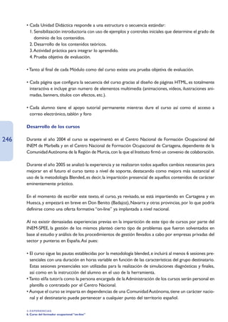 • Cada Unidad Didáctica responde a una estructura o secuencia estándar:
      • 1. Sensibilización introductoria con uso de ejemplos y controles iniciales que determine el grado de
           dominio de los contenidos.
      • 2. Desarrollo de los contenidos teóricos.
      • 3.Actividad práctica para integrar lo aprendido.
      • 4. Prueba objetiva de evaluación.

      • Tanto al final de cada Módulo como del curso existe una prueba objetiva de evaluación.

      • Cada página que configura la secuencia del curso gracias al diseño de páginas HTML, es totalmente
        interactiva e incluye gran numero de elementos multimedia (animaciones, videos, ilustraciones ani-
        madas, banners, títulos con efectos, etc.).

      • Cada alumno tiene el apoyo tutorial permanente mientras dure el curso así como el acceso a
        correo electrónico, tablón y foro

      Desarrollo de los cursos

246   Durante el año 2004 el curso se experimentó en el Centro Nacional de Formación Ocupacional del
      INEM de Marbella y en el Centro Nacional de Formación Ocupacional de Cartagena, dependiente de la
      Comunidad Autónoma de la Región de Murcia, con la que el Instituto firmó un convenio de colaboración.

      Durante el año 2005 se analizó la experiencia y se realizaron todos aquellos cambios necesarios para
      mejorar en el futuro el curso tanto a nivel de soporte, destacando como mejora más sustancial el
      uso de la metodología Blended, es decir, la impartición presencial de aquellos contenidos de carácter
      eminentemente práctico.

      En el momento de escribir este texto, el curso, ya revisado, se está impartiendo en Cartagena y en
      Huesca, y empezará en breve en Don Benito (Badajoz), Navarra y otras provincias, por lo que podría
      definirse como una oferta formativa “on-line” ya implantada a nivel nacional.

      Al no existir demasiadas experiencias previas en la impartición de este tipo de cursos por parte del
      INEM-SPEE, la gestión de los mismos planteó cierto tipo de problemas que fueron solventados en
      base al estudio y análisis de los procedimientos de gestión llevados a cabo por empresas privadas del
      sector y punteras en España.Así pues:

      • El curso sigue las pautas establecidas por la metodología blended, e incluirá al menos 6 sesiones pre-
        senciales con una duración en horas variable en función de las características del grupo destinatario.
      • Estas sesiones presenciales son utilizadas para la realización de simulaciones diagnósticas y finales,
        así como en la instrucción del alumno en el uso de la herramienta.
      • Tanto el/la tutor/a como la persona encargada de la Administración de los cursos serán personal en
        plantilla o contratado por el Centro Nacional.
      • Aunque el curso se imparta en dependencias de una Comunidad Autónoma, tiene un carácter nacio-
        nal y el destinatario puede pertenecer a cualquier punto del territorio español.

      4. EXPERIENCIAS
      6. Curso del formador ocupacional “on-line”
 