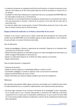 • La selección de alumnos es competencia del Centro de Formación y el máximo de alumnos conec-
  tado por tutor (Ratio) es de 30, si bien puede impartirse de forma simultanea un número de cur-
  sos elevado.
• La plataforma informática utilizada para la impartición del curso es propiedad del INEM-SPEE, sien-
  do responsable el Instituto de su mantenimiento.
• Corresponde a la Comunidad Autónoma las gestiones necesarias para la contratación de la opera-
  dora que proporcione la conexión a Internet de los alumnos y de la línea adsl de centro para la
  tutoría del curso.
• Los alumnos deben tener acceso gratuito a Internet (Tarifa plana) veinticuatro horas al día y siete
  días a la semana mientras dure la acción formativa.

Equipo profesional implicado en el diseño y desarrollo de los cursos

Cualquier curso “on-line” requirió para su diseño y desarrollo de la participación de muchos profe-
sionales tanto del INEM-SPEE como de Santillana, algunos de ellos especializados y otros similares a
los que participan en acciones formativas presenciales.

Fase de elaboración:
                                                                                                                     247
• Equipo psicopedagógico ( Autores y supervisores de contenido) : Expertos en el contenido teóri-
  co-practico y/o en formación “on-line”.
• Equipo informático: Expertos en informática, expertos en nuevas tecnologías de la información y en
  diseño de páginas Web, plataforma informática, etc.
• Equipo en audiovisuales: Expertos en la edición de videos, expertos en animación.
• Equipo administrativo.

Fases de experimentación e implantación:

• Gestores de formación.
• Equipo de tutores: expertos en metodología didáctica y tutorías “on-line”.
• Coordinador pedagógico ( Cuando se impartan varios cursos de forma simultanea).
• Equipo de administradores de cursos “on-line”.
• Equipo informático que solvente cualquier problema que emane de la plataforma.

Reflexiones:

Este apartado solo pretende reflejar algunas situaciones contrastadas con la realidad durante el dise-
ño experimental del curso y su posterior implementación como oferta formativa permanente.

• En primer lugar cuestionar el uso creciente en formación de la metodología “on-line” respondien-
  do en muchos casos su uso a criterios empresariales o económicos. Por definición, la formación
  ocupacional forma al usuario para el desempeño profesional, por lo que la acción formativa debe
  ser lo más práctica posible y basada en la adquisición y ejercicio de las competencias necesarias para
  dicho desempeño.

                                                                                               4. EXPERIENCIAS
                                                                       6. Curso del formador ocupacional “on-line”
 