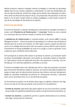 31
Muchos proyectos requieren complejos sistemas tecnológicos o materiales de aprendizaje
digitales para los que muchos organismos y profesionales no están aún familiarizados, por
eso este tipo de proyectos entraña más riesgos que los diseños más tradicionales. Es impor-
tante contar una dirección de proyecto eficaz y con preparación. Para garantizar el éxito del
diseño se ha de partir siempre desde un enfoque pedagógico, es decir, desde el punto de
vista de las necesidades de formación de los alumnos.

Entorno de aprendizaje

El entorno de hardware y software diseñado para el desarrollo de actividades formativas se
conoce como Plataforma de Telefomación / “e-learning”. Dentro de esta se diseñan
y se construyen diversas entornos virtuales en función de los objetivos.

La plataforma de teleformación es conocida también como sistema LMS (“Learning
Management System” - Sistema de gestión de aprendizaje). Es el software que automatiza la
administración de acciones de formación. Un LMS registra usuarios, organiza los diferentes
cursos en un catálogo, almacena datos sobre los usuarios y provee informes para la gestión.
Generalmente no incluye posibilidades de autoría, en su lugar, se centra en gestionar cursos
creados por gran variedad de fuentes diferentes.

El fin principal de un sistema LMS consiste en gestionar los alumnos y la formación. Suelen
incorporar funcionalidades adicionales, como gestión de contenidos, edición de materiales,
etc., hasta alcanzar niveles de sofisticación muy altos. Una solución de “e-learning” está con-
formada por tres elementos: plataforma, contenidos y servicios.

El entorno tecnológico debe estar diseñado para ofrecer todas las prestaciones necesarias
para la formación.Actualmente, podemos encontrar una enorme diversidad de plataformas,
aunque la mayor parte de ellas presentan elementos muy similares como, por ejemplo, posi-
bilidad de contenidos multimedia, herramientas de comunicación síncronas o asíncronas
(chat, correo electrónico, foros, etc.) y herramientas de gestión.

Las herramientas de gestión son de distintos tipos según sus objetivos. Podemos citar algu-
nos de este tipo de servicios que podrían estar presentes en una plataforma:

• Gestión de usuarios. Según perfil, cada usuario dispone de una serie de permisos y activida-
  des permitidas en la plataforma, administración, edición, creación de itinerarios formativos, etc.

• Gestión de alumnos. La plataforma permite la gestión administrativa de los alumnos,
  altas, bajas, comunicación de incidencias,

                                                                             1. INTRODUCCIÓN GENERAL
                                                                                           1. Conceptos
 