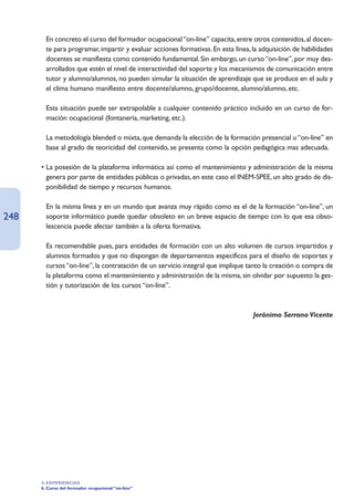 • En concreto el curso del formador ocupacional “on-line” capacita, entre otros contenidos, al docen-
        te para programar, impartir y evaluar acciones formativas. En esta línea, la adquisición de habilidades
        docentes se manifiesta como contenido fundamental. Sin embargo, un curso “on-line”, por muy des-
        arrollados que estén el nivel de interactividad del soporte y los mecanismos de comunicación entre
        tutor y alumno/alumnos, no pueden simular la situación de aprendizaje que se produce en el aula y
        el clima humano manifiesto entre docente/alumno, grupo/docente, alumno/alumno, etc.

      • Esta situación puede ser extrapolable a cualquier contenido práctico incluido en un curso de for-
        mación ocupacional (fontanería, marketing, etc.).

      • La metodología blended o mixta, que demanda la elección de la formación presencial u “on-line” en
        base al grado de teoricidad del contenido, se presenta como la opción pedagógica mas adecuada.

      • La posesión de la plataforma informática así como el mantenimiento y administración de la misma
        genera por parte de entidades públicas o privadas, en este caso el INEM-SPEE, un alto grado de dis-
        ponibilidad de tiempo y recursos humanos.

      • En la misma línea y en un mundo que avanza muy rápido como es el de la formación “on-line”, un
248     soporte informático puede quedar obsoleto en un breve espacio de tiempo con lo que esa obso-
        lescencia puede afectar también a la oferta formativa.

      • Es recomendable pues, para entidades de formación con un alto volumen de cursos impartidos y
        alumnos formados y que no dispongan de departamentos específicos para el diseño de soportes y
        cursos “on-line”, la contratación de un servicio integral que implique tanto la creación o compra de
        la plataforma como el mantenimiento y administración de la misma, sin olvidar por supuesto la ges-
        tión y tutorización de los cursos “on-line”.



                                                                                  Jerónimo Serrano Vicente




      4. EXPERIENCIAS
      6. Curso del formador ocupacional “on-line”
 