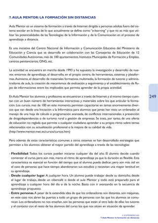 7. AULA MENTOR: LA FORMACIÓN SIN DISTANCIAS

Aula Mentor es un sistema de formación a través de Internet dirigida a personas adultas fuera del sis-
tema escolar en la línea de lo que actualmente se define como “e-learning” y que no es más que uti-
lizar las potencialidades de las Tecnologías de la Información y de la Comunicación en el proceso de
aprendizaje a distancia.

Es una iniciativa del Centro Nacional de Información y Comunicación Educativa del Ministerio de
Educación y Ciencia que se desarrolla en colaboración con las Consejerías de Educación de 12
Comunidades Autónomas, más de 100 ayuntamientos, Institutos Municipales de Formación y Empleo,
centros penitenciarios, ONG, etc.

La actividad se encuentra en marcha desde 1993 y ha supuesto la investigación y desarrollo de nue-
vos entornos de aprendizaje, el desarrollo, en el propio centro, de herramientas, sistemas y platafor-
mas.Asimismo, el desarrollo de materiales formativos multimedia, la formación de tutores y adminis-
tradores de aula, la creación de mecanismos de evaluación y seguimiento y el establecimiento de flu-
jos de informaciones entre los implicados que permita aprender de la propia actividad.

En Aula Mentor los alumnos y profesores se encuentran a través de Internet y al mismo tiempo cuen-                   249
tan con un buen número de herramientas interactivas y materiales sobre los que articular la forma-
ción. Los cursos, mas de 100 en este momento, permiten capacitarse en temas enormemente diver-
sos que van desde una Iniciación a la Informática para alumnos que jamás han visto un ordenador, al
manejo de una hoja de cálculo o programación avanzada, de conflictos internacionales a prevención
de drogodependencias o de turismo rural a gestión de empresas. Se trata, por tanto, de una oferta
de educación no reglada que permite a cualquier ciudadano aprender a su propio ritmo sobre temas
relacionados con su actualización profesional o la mejora de su calidad de vida.
(http://www.mentor.mec.es/cursos/cursos.htm)

Pero además de estas características comunes a otros sistemas se han desarrollado estrategias que
permiten a los alumnos obtener el mayor partido del aprendizaje a través de las tecnologías:

- Flexibilidad. Todos los cursos pueden iniciarse cualquier día del año. El alumno decide cuando
  comenzar el curso, pero aún más, marca el ritmo de aprendizaje ya que la duración es flexible. Esta
  característica es esencial en función del tiempo que el alumno pueda dedicar, pero aún más útil en
  el caso de personas que hace tiempo abandonaron sus estudios y necesitan una mayor lentitud en
  su aprendizaje.
- Desde cualquier lugar. A cualquier hora. Un alumno puede trabajar desde su domicilio, desde
  el lugar de trabajo, desde un cibercafé o desde el aula Mentor y todo está preparado para el
  aprendizaje a cualquier hora del día o de la noche. Basta con ir avanzando en la secuencia de
  aprendizaje propuesto.
- Entre personas.A pesar de la extendida idea de que los ordenadores son distantes, son máquinas,
  en este caso nos abren las puertas a todo un grupo de personas con las que los alumnos se comu-
  nican. Los ordenadores no nos enseñan, son las personas que están al otro lado de ellas: los tutores
  y el contacto con el resto de los alumnos del curso los que nos sitúan en situación de aprender.

                                                                                              4. EXPERIENCIAS
                                                                       7. Aula Mentor: la formación sin distancias
 
