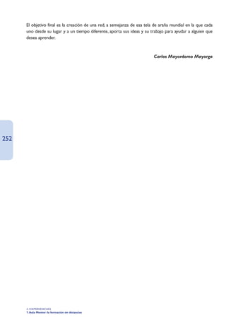 El objetivo final es la creación de una red, a semejanza de esa tela de araña mundial en la que cada
      uno desde su lugar y a un tiempo diferente, aporta sus ideas y su trabajo para ayudar a alguien que
      desea aprender.



                                                                          Carlos Mayordomo Mayorga




252




      4. EXPERIENCIAS
      7. Aula Mentor: la formación sin distancias
 