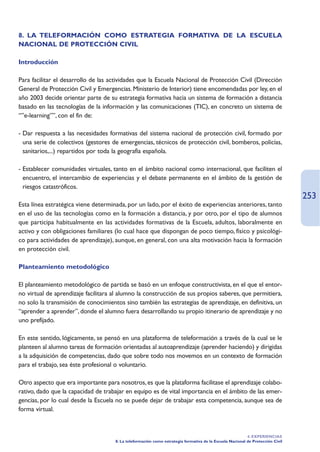 8. LA TELEFORMACIÓN COMO ESTRATEGIA FORMATIVA DE LA ESCUELA
NACIONAL DE PROTECCIÓN CIVIL

Introducción

Para facilitar el desarrollo de las actividades que la Escuela Nacional de Protección Civil (Dirección
General de Protección Civil y Emergencias. Ministerio de Interior) tiene encomendadas por ley, en el
año 2003 decide orientar parte de su estrategia formativa hacia un sistema de formación a distancia
basado en las tecnologías de la información y las comunicaciones (TIC), en concreto un sistema de
“”e-learning””, con el fin de:

- Dar respuesta a las necesidades formativas del sistema nacional de protección civil, formado por
  una serie de colectivos (gestores de emergencias, técnicos de protección civil, bomberos, policías,
  sanitarios,...) repartidos por toda la geografía española.

- Establecer comunidades virtuales, tanto en el ámbito nacional como internacional, que faciliten el
  encuentro, el intercambio de experiencias y el debate permanente en el ámbito de la gestión de
  riesgos catastróficos.
                                                                                                                                253
Esta línea estratégica viene determinada, por un lado, por el éxito de experiencias anteriores, tanto
en el uso de las tecnologías como en la formación a distancia, y por otro, por el tipo de alumnos
que participa habitualmente en las actividades formativas de la Escuela, adultos, laboralmente en
activo y con obligaciones familiares (lo cual hace que dispongan de poco tiempo, físico y psicológi-
co para actividades de aprendizaje), aunque, en general, con una alta motivación hacia la formación
en protección civil.

Planteamiento metodológico

El planteamiento metodológico de partida se basó en un enfoque constructivista, en el que el entor-
no virtual de aprendizaje facilitara al alumno la construcción de sus propios saberes, que permitiera,
no solo la transmisión de conocimientos sino también las estrategias de aprendizaje, en definitiva, un
“aprender a aprender”, donde el alumno fuera desarrollando su propio itinerario de aprendizaje y no
uno prefijado.

En este sentido, lógicamente, se pensó en una plataforma de teleformación a través de la cual se le
planteen al alumno tareas de formación orientadas al autoaprendizaje (aprender haciendo) y dirigidas
a la adquisición de competencias, dado que sobre todo nos movemos en un contexto de formación
para el trabajo, sea éste profesional o voluntario.

Otro aspecto que era importante para nosotros, es que la plataforma facilitase el aprendizaje colabo-
rativo, dado que la capacidad de trabajar en equipo es de vital importancia en el ámbito de las emer-
gencias, por lo cual desde la Escuela no se puede dejar de trabajar esta competencia, aunque sea de
forma virtual.



                                                                                                          4. EXPERIENCIAS
                                     8. La teleformación como estrategia formativa de la Escuela Nacional de Protección Civil
 
