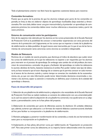 Todo el planteamiento anterior nos llevó hacia las siguientes cuestiones básicas para nosotros:

      Contenidos formativos:
      Puesto que se parte de la premisa de que los alumnos trabajen gran parte de los contenidos en
      pantalla, en línea, la idea era elaborar objetos de aprendizaje reutilizables (bajo estándar) y dimen-
      sionados. Por otro lado, debían tener una gran interactividad y, al pretender un aprendizaje de com-
      petencias prácticas, los contenidos debían tener muchas referencias a situaciones reales y partir de
      casos prácticos.

      Entorno de comunicación entre los participantes
      Uno de los aspectos más valorado por los alumnos en los cursos presenciales de la Escuela Nacional
      de Protección Civil es la posibilidad de conocer e intercambiar experiencias con otras personas del
      entorno de la protección civil. Lógicamente, en los cursos que se impartan a través de la plataforma
      de teleformación se debe posibilitar de igual manera este intercambio, por lo que el uso de las herra-
      mientas de comunicación tanto asíncronas como síncrona se considera indispensable.

      Modelo de Teletutoría
      Partimos de un modelo de tutoría proactiva, que disminuya el índice de abandono que suelen tener
254   los cursos de teleformación, en la que los teletutores no esperen a ser requeridos por los alumnos
      para intervenir en el proceso de aprendizaje. Sin embargo este cambio de rol del profesor, de trans-
      misor de conocimientos a animador de grupos y facilitador del aprendizaje, no todos los teletutores
      lo asumen, dándose de hecho,. bastante resistencia al cambio. Para poder realizar este tipo de teletu-
      toría, se hace necesario que el tutor disponga de un sistema que le permita conocer en cada momen-
      to el avance de los alumnos, cuándo y cuánto tiempo se conectan, los resultados de las autoevalua-
      ciones, etc, ya que con esta información puede tomar determinadas decisiones encaminadas a reo-
      rientar a los alumnos, captar su atención o motivarles, en definitiva, sacar al alumno de la soledad del
      aprendizaje a distancia.

      Fases de desarrollo del proyecto

      1.-Selección de una plataforma de teleformación y adaptación a las necesidades de la Escuela Nacional
      de Protección Civil. Esto se realizó mediante un convenio de colaboración con una universidad públi-
      ca, la cual nos asesoró sobre la adquisición de una plataforma comercial y nos ayudó tanto en su adap-
      tación y personalización, como en la fase piloto del proyecto.

      2.-Elaboración de contenidos por parte de diferentes autores. Se diseñaron 22 unidades didácticas
      que, además, tuvieron que adecuarse a un formato de material didáctico autoinstruccional, diseñado
      ad hoc para facilitar su incorporación a la plataforma de teleformación.

      3.-Revisión pedagógica y posterior transformación de los contenidos, a través de una herramienta de
      autor, para su incorporación en la plataforma.

      4.-Implantación, en fase piloto, del primer curso, por teleformación, de “Capacitación en protección
      civil”. Para este primer curso, los teletutores, en su mayoría, fueron seleccionados entre los autores

      4. EXPERIENCIAS
      8. La teleformación como estrategia formativa de la Escuela Nacional de Protección Civil
 