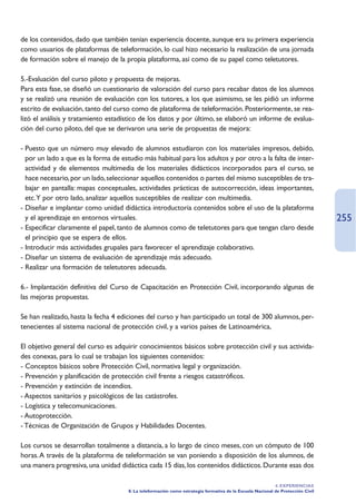 de los contenidos, dado que también tenían experiencia docente, aunque era su primera experiencia
como usuarios de plataformas de teleformación, lo cual hizo necesario la realización de una jornada
de formación sobre el manejo de la propia plataforma, así como de su papel como teletutores.

5.-Evaluación del curso piloto y propuesta de mejoras.
Para esta fase, se diseñó un cuestionario de valoración del curso para recabar datos de los alumnos
y se realizó una reunión de evaluación con los tutores, a los que asimismo, se les pidió un informe
escrito de evaluación, tanto del curso como de plataforma de teleformación. Posteriormente, se rea-
lizó el análisis y tratamiento estadístico de los datos y por último, se elaboró un informe de evalua-
ción del curso piloto, del que se derivaron una serie de propuestas de mejora:

- Puesto que un número muy elevado de alumnos estudiaron con los materiales impresos, debido,
  por un lado a que es la forma de estudio más habitual para los adultos y por otro a la falta de inter-
  actividad y de elementos multimedia de los materiales didácticos incorporados para el curso, se
  hace necesario, por un lado, seleccionar aquellos contenidos o partes del mismo susceptibles de tra-
  bajar en pantalla: mapas conceptuales, actividades prácticas de autocorrección, ideas importantes,
  etc.Y por otro lado, analizar aquellos susceptibles de realizar con multimedia.
- Diseñar e implantar como unidad didáctica introductoria contenidos sobre el uso de la plataforma
  y el aprendizaje en entornos virtuales.                                                                                        255
- Especificar claramente el papel, tanto de alumnos como de teletutores para que tengan claro desde
  el principio que se espera de ellos.
- Introducir más actividades grupales para favorecer el aprendizaje colaborativo.
- Diseñar un sistema de evaluación de aprendizaje más adecuado.
- Realizar una formación de teletutores adecuada.

6.- Implantación definitiva del Curso de Capacitación en Protección Civil, incorporando algunas de
las mejoras propuestas.

Se han realizado, hasta la fecha 4 ediciones del curso y han participado un total de 300 alumnos, per-
tenecientes al sistema nacional de protección civil, y a varios países de Latinoamérica,

El objetivo general del curso es adquirir conocimientos básicos sobre protección civil y sus activida-
des conexas, para lo cual se trabajan los siguientes contenidos:
- Conceptos básicos sobre Protección Civil, normativa legal y organización.
- Prevención y planificación de protección civil frente a riesgos catastróficos.
- Prevención y extinción de incendios.
- Aspectos sanitarios y psicológicos de las catástrofes.
- Logística y telecomunicaciones.
- Autoprotección.
- Técnicas de Organización de Grupos y Habilidades Docentes.

Los cursos se desarrollan totalmente a distancia, a lo largo de cinco meses, con un cómputo de 100
horas. A través de la plataforma de teleformación se van poniendo a disposición de los alumnos, de
una manera progresiva, una unidad didáctica cada 15 días, los contenidos didácticos. Durante esas dos

                                                                                                           4. EXPERIENCIAS
                                      8. La teleformación como estrategia formativa de la Escuela Nacional de Protección Civil
 