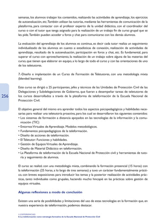 semanas, los alumnos trabajan los contenidos, realizando las actividades de aprendizaje, los ejercicios
      de autoevaluación, etc.También utilizan las tutorías, mediante las herramientas de comunicación de la
      plataforma, para contactar con el profesor experto de la unidad didáctica, con el coordinador del
      curso o con el tutor que tenga asignado para la realización de un trabajo fin de curso grupal que se
      les pide.También pueden acceder a foros y chat para comunicarse con los demás alumnos.

      La evaluación del aprendizaje de los alumnos es continua, es decir cada tutor realiza un seguimiento
      individualizado de los alumnos en cuanto a: estadísticas de conexión, realización de actividades de
      aprendizaje, resultado de la autoevaluación, participación en foros y chat, etc. Es fundamental, para
      superar el curso con aprovechamiento, la realización de un trabajo sobre alguna de las materias del
      curso, que tienen que elaborar en equipo, a lo largo de todo el curso y con las orientaciones de uno
      de los teletutores.

      7.-Diseño e implantación de un Curso de Formación de Teletutores, con una metodología mixta
      (blended learning).

      Este curso se dirigió a 25 participantes, jefes y técnicos de las Unidades de Protección Civil de las
      Delegaciones y Subdelegaciones de Gobierno, que fueran a desempeñar tareas de teletutores de
256   los cursos desarrollados a través de la plataforma de teleformación de la Escuela Nacional de
      Protección Civil.

      El objetivo general del mismo era aprender todos los aspectos psicopedagógicos y habilidades nece-
      sarias para realizar una teletutoría proactiva, para los cual se desarrollaron los siguientes contenidos:
      • Los sistemas de formación a distancia apoyados en las tecnologías de la información y la comu-
        nicación (TIC)
      • Entornos Virtuales de Aprendizaje. Modelos metodológicos.
      • Fundamentos psicopedagógicos de la teleformación.
      • Diseño de acciones de teleformación.
      • El Teletutor: Funciones y habilidades.
      • Gestión de Equipos Virtuales de Aprendizaje.
      • Diseño de Material Didáctico en teleformación.
      • La Plataforma de teleformación de la Escuela Nacional de Protección civil: y herramientas de tuto-
        ría y seguimiento de alumnos.

      El curso se realizó con una metodología mixta, combinando la formación presencial (15 horas) con
      la teleformación (25 horas, a lo largo de tres semanas) y tuvo un carácter fundamentalmente prácti-
      co, con breves exposiciones para introducir los temas y la posterior realización de actividades prác-
      ticas, tanto individuales como grupales, haciendo mucho hincapié en las prácticas sobre gestión de
      equipos virtuales.

      Algunas reflexiones a modo de conclusión

      Existen una serie de posibilidades y limitaciones del uso de estas tecnologías en la formación que, en
      nuestra experiencia de teleformación, podemos destacar.

      4. EXPERIENCIAS
      8. La teleformación como estrategia formativa de la Escuela Nacional de Protección Civil
 