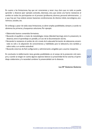 En cuanto a las limitaciones, hay que ser conscientes y tener muy claro que no todo se puede
aprender a distancia (por ejemplo; actitudes, destrezas, etc), que existe una fuerte resistencia al
cambio en todos los participantes en el proceso (profesores, alumnos, personal administrativo…)
y que, hoy por hoy, todavía existen bastantes condicionantes de distinta índole, tecnológicos, eco-
nómicos, sociales, etc.

Sin embargo, a pesar de todas estas limitaciones, se abren amplias posibilidades, siempre y cuando no
obviemos las primeras y busquemos soluciones. Por ejemplo:

• Elaborando buenos contenidos formativos.
• Buscando el equilibrio a través de metodologías mixtas (blended learning), entre lo presencial y la
  distancia, entre el aprendizaje en pantalla y el uso de la documentación escrita.
• Venciendo la resistencia al cambio de rol a través de la adecuada formación de teletutores, encami-
  nada no solo a la adquisición de conocimientos y habilidades para la teletutoría, sino también, y
  sobre todo, a un cambio actitudinal.
• Buscando entornos de fácil configuración y administración, amigables para usuarios inexpertos.

En conclusión, la teleformación tiene grandes posibilidades en el campo de la protección civil, siem-
pre y cuando se tengan en cuenta algunos aspectos básicos: La proactividad de las tutorías, el apren-                           257
dizaje colaborativo y la necesidad combinar la presencialidad con la distancia.



                                                                                   Luz Mª Gutierrez Gutierrez




                                                                                                          4. EXPERIENCIAS
                                     8. La teleformación como estrategia formativa de la Escuela Nacional de Protección Civil
 