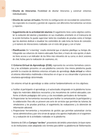 32
     • Diseño de itinerarios. Posibilidad de diseñar itinerarios y construir entornos
       individualizados.

     • Diseño de cursos virtuales. Permite la configuración sin necesidad de conocimien-
       tos especiales la creación y gestión de espacios con diferentes herramientas servicios
       y espacios.

     • Seguimiento de la actividad del alumno. El seguimiento tiene como objetivo contro-
       lar la evolución del alumno y, basándose en sus resultados, orientarle en el transcurso de
       la acción formativa. Se puede supervisar tanto los resultados de pruebas como el tiempo
       que los alumnos dedican a visualizar los contenidos de cada tema, las horas de conexión,
       y el número de interacciones realizadas con el resto del grupo y con el tutor.

     • Planificación. En “e-learning” resulta elemental que el alumno planifique su tiempo, dis-
       tribuyendo sus esfuerzos de manera adecuada. Pues bien, a través de esta opción, el alum-
       no tiene acceso a un indicador de los hitos más relevantes de su curso, es decir, sesiones
       de chat, fechas para la realización de exámenes, etc.

     El Entorno Virtual de Aprendizaje (EVA), representa los servicios formativos concre-
     tos y las actividades presentes en una plataforma concreta. Una misma plataforma puede
     permitir la creación de distintos entornos virtuales de aprendizaje. Aula virtual se refiere
     al entorno informático multimedia e interactivo en el que se va a desarrollar el proceso de
     enseñanza-aprendizaje determinado.

     Un entorno virtual de aprendizaje se debe centrar fundamentalmente en tres objetivos:

     a. Facilitar al participante el aprendizaje y el autoestudio, integrando en la plataforma tecno-
        lógica los materiales didácticos necesarios y los mecanismos de control adecuados, con-
        forme al diseño pedagógico del curso y a las necesidades particulares de formación.
     b. Proporcionar las herramientas necesarias para facilitar la comunicación, la participación y
        la colaboración. Para ello, se proveen una serie de servicios que permitan las tutorías, las
        simulaciones y las pruebas prácticas, el seguimiento, las evaluaciones y la obtención de
        información adicional.
     c. Proporcionar herramientas y mecanismos de gestión, que permitan automatizar ciertas
        tareas administrativas y por otra sirvan de apoyo a los agentes implicados en el seguimien-
        to y evaluación de la actividades realizadas en la plataforma.

     Sinónimo de EVA es Campus “on-line”, proveniente del ámbito universitario. Un buen núme-
     ro de instituciones están adoptando este término para definir su plataforma de Teleformación.

     1. INTRODUCCIÓN GENERAL
     1. Conceptos
 