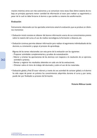 mación; mientras otros son más autónomos y se comunican raras veces. Este último sistema de tra-
      bajo, en principio, aportaría menor cantidad de información al tutor para realizar su seguimiento, a
      pesar de lo cual no debe forzarse al alumno a que cambie su sistema de autoformación.

      Evaluación

      Íntimamente relacionada con los apartados anteriores estaría la evaluación, que se produce en distin-
      tos momentos:

      • Evaluación inicial: consiste en obtener del alumno información acerca de sus conocimientos previos
        sobre la materia del curso, el uso de medios tecnológicos, la formación a distancia, etc.

      • Evaluación continua: permite obtener información para realizar el seguimiento individualizado de los
        alumnos, su orientación y apoyo al proceso de aprendizaje.

      • Algunas de las tareas relacionadas con esta parte de la evaluación son las siguientes:
      • - Proponer actividades complementarias y pruebas de autoevaluación.
      • - Valorar y orientar las aportaciones de los alumnos con respecto a la resolución de un ejercicio,
262       actividad o práctica.
      • - Revisar y registrar los resultados obtenidos en cada una de las evaluaciones.
      • - Orientar sobre el ritmo de trabajo del alumnado y sobre el uso de los materiales.

      • Evaluación global y final. El tutor valorará, a través de una actividad de carácter global, si el alumno
        ha sido capaz de poner en práctica los conocimientos adquiridos durante el curso y, por tanto,
        puede dar por finalizado su proceso de formación.



                                                                                     Victoria Milicua Landa




      4. EXPERIENCIAS
      9. Formación del profesorado a través de Internet. CNICE
 