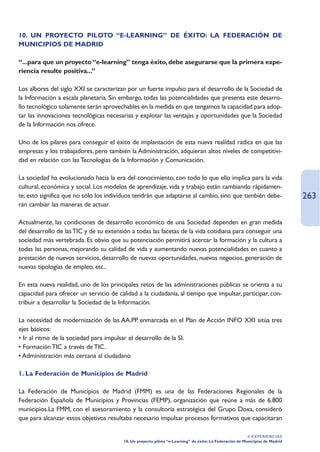 10. UN PROYECTO PILOTO “E-LEARNING” DE ÉXITO: LA FEDERACIÓN DE
MUNICIPIOS DE MADRID

“...para que un proyecto “e-learning” tenga éxito, debe asegurarse que la primera expe-
riencia resulte positiva...”

Los albores del siglo XXI se caracterizan por un fuerte impulso para el desarrollo de la Sociedad de
la Información a escala planetaria. Sin embargo, todas las potencialidades que presenta este desarro-
llo tecnológico solamente serán aprovechables en la medida en que tengamos la capacidad para adop-
tar las innovaciones tecnológicas necesarias y explotar las ventajas y oportunidades que la Sociedad
de la Información nos ofrece.

Uno de los pilares para conseguir el éxito de implantación de esta nueva realidad radica en que las
empresas y los trabajadores, pero también la Administración, adquieran altos niveles de competitivi-
dad en relación con las Tecnologías de la Información y Comunicación.

La sociedad ha evolucionado hacia la era del conocimiento, con todo lo que ello implica para la vida
cultural, económica y social. Los modelos de aprendizaje, vida y trabajo están cambiando rápidamen-
te; esto significa que no sólo los individuos tendrán que adaptarse al cambio, sino que también debe-                          263
rán cambiar las maneras de actuar.

Actualmente, las condiciones de desarrollo económico de una Sociedad dependen en gran medida
del desarrollo de las TIC y de su extensión a todas las facetas de la vida cotidiana para conseguir una
sociedad más vertebrada. Es obvio que su potenciación permitirá acercar la formación y la cultura a
todas las personas, mejorando su calidad de vida y aumentando nuevas potencialidades en cuanto a
prestación de nuevos servicios, desarrollo de nuevas oportunidades, nuevos negocios, generación de
nuevas tipologías de empleo, etc..

En esta nueva realidad, uno de los principales retos de las administraciones públicas se orienta a su
capacidad para ofrecer un servicio de calidad a la ciudadanía, al tiempo que impulsar, participar, con-
tribuir a desarrollar la Sociedad de la Información.

La necesidad de modernización de las AA.PP. enmarcada en el Plan de Acción INFO XXI sitúa tres
ejes básicos:
• Ir al ritmo de la sociedad para impulsar el desarrollo de la SI.
• Formación TIC a través de TIC.
• Administración más cercana al ciudadano

1. La Federación de Municipios de Madrid

La Federación de Municipios de Madrid (FMM) es una de las Federaciones Regionales de la
Federación Española de Municipios y Provincias (FEMP), organización que reúne a más de 6.800
municipios.La FMM, con el asesoramiento y la consultoría estratégica del Grupo Doxa, consideró
que para alcanzar estos objetivos resultaba necesario impulsar procesos formativos que capacitaran

                                                                                                          4. EXPERIENCIAS
                                         10. Un proyecto piloto “e-Learning” de éxito: La Federación de Municipios de Madrid
 