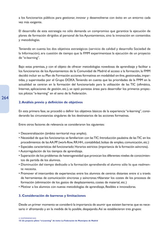 a los funcionarios públicos para gestionar, innovar y desenvolverse con éxito en un entorno cada
      vez más exigente.

      El desarrollo de esta estrategia no sólo demanda un compromiso que garantice la ejecución de
      planes de formación dirigidos al personal de los Ayuntamientos, sino la innovación en contenidos
      y metodologías.

      Teniendo en cuenta los dos objetivos estratégicos (servicio de calidad y desarrollo Sociedad de
      la Información), era cuestión de tiempo que la FMM experimentase la ejecución de un proyecto
      de “e-learning”.

      Bajo estas premisas, y con el objeto de ofrecer metodologías novedosas de aprendizaje y facilitar a
      los funcionarios de los Ayuntamientos de la Comunidad de Madrid el acceso a la formación, la FMM
      decidió incluir en su Plan de Formación acciones formativas en modalidad on-line, gestionadas, impar-
      tidas, y supervisadas por el Grupo DOXA.Teniendo en cuenta que las prioridades de la FMM en la
      actualidad se centran en la formación del funcionariado para la utilización de las TIC (ofimática,
      Internet, aplicaciones de gestión, etc.), se optó porestas áreas para desarrollar los primeros proyec-
      tos pilotos “e-learning” en el seno de la Federación.
264
      2. Análisis previo y definición de objetivos

      En esta primera fase, se procedió a definir los objetivos básicos de la experiencia “e-learning”, consi-
      derando las circunstancias singulares de los destinatarios de las acciones formativas.

      Entre otros factores de relevancia se consideraron los siguientes:

      • Descentralización (ámbito territorial muy amplio).
      • Necesidad de que los funcionarios se familiaricen con las TIC: Introducción paulatina de las TIC en los
        procedimientos de las AA.PP. (work-flow, RR.HH., contabilidad, bolsas de empleo, comunicación, etc.)
      • Especiales características del funcionariado: Horarios estrictos (importancia de la formación asíncrona).
      • Autorregulación de los tiempos de aprendizaje.
      • Superación de los problemas de heterogeneidad que provocan los diferentes niveles de conocimien-
        tos de partida de los alumnos.
      • Disminución del tiempo dedicado a la formación aprendiendo el alumno sólo lo que realmen-
        te necesita.
      • Promover el intercambio de experiencias entre los alumnos de centros distantes entre sí a través
        de herramientas de comunicación síncronas y asíncronas.•Abaratar los costes de los procesos de
        formación (eliminación de los gastos de desplazamiento, costes de material, etc.)
      • Motivar a los alumnos con nuevas metodologías de aprendizaje, flexibles e innovadoras.

      3. Consideración de barreras y limitaciones

      Desde un primer momento se consideró la importancia de asumir que existen barreras que es nece-
      sario ir afrontando y en la medida de lo posible, despejando.Así se establecieron tres grupos:

      4. EXPERIENCIAS
      10. Un proyecto piloto “e-Learning” de éxito: La Federación de Municipios de Madrid
 