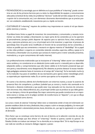 • TECNOLÓGICAS: La tecnología, que en definitiva es la que posibilita el “e-learning”, puede conver-
  tirse en una de las primeras barreras para su éxito. La disponibilidad de equipos y comunicaciones
  adecuados, la lentitud de las redes, los problemas “técnicos” (caída del servidor, ataque de virus, inte-
  rrupción de la comunicación, etc.) son elementos claramente desmotivadores que es preciso pre-
  ver con antelación, estableciendo mecanismos para su rápida corrección.

• CULTURALES: El “e-learning” requiere de cambios muy importantes en cuanto al rol que desem-
  peñan alumnos y tutores.

• El profesor/tutor, limita su papel de transmisor de conocimientos y comunicador, y necesita incre-
  mentar sus dotes de tutelaje y dinamización. La mayor parte de los contenidos ya no los aportará
  él personalmente, (aunque podrá disponer de espacios para su ejercicio: foros, chats, evaluación,
  casos y ejercicios prácticos, etc.) y su rol principal será el de incentivar y supervisar el proceso de
  aprendizaje. Este rol puede verse modificado en función de las características de los contenidos, e
  incluso es posible que sea conveniente o necesario en algunas materias el “desdoblaje” de su papel
  en dos roles: profesor o experto en contenidos (atiende consultas, supervisa, califica, y apoya en la
  formación) y dinamizador (no es preciso que conozca la materia pero sí tener actitudes proactivas,
  motivadoras, y un gran conocimiento del medio internet).
                                                                                                                                    265
• Los profesores/turores tradicionales que se incorporen al “e-learning” deben asumir con radicalidad
  estos cambios, y no constituirse en un obstáculo (como suele ocurrir a menudo) para su desarrollo,
  adoptando estilos y comportamientos que sólo tienen cabida en la formación presencial (que por
  otra parte, y naturalmente, nunca desaparecerá). No obstante, es preciso destacar la escasa metodo-
  logía pedagógica existente hasta el momento en el campo del “e-learning”. Se ha teorizado mucho (y
  se ha traducido muy poco al castellano de esa teorización), pero apenas existe metodología prácti-
  ca soportada por experiencias reales. Es un camino que apenas se ha empezado a andar.

• En cuanto a los alumnos, además de la familiarización con entornos nuevos, y acusar la ausencia de
  presencia física de compañeros y profesor, (soledad que ya conoce y mucho más acentuada en la
  formación a distancia tradicional, y que puede estar muy atenuada con los recursos de comunica-
  ción síncronos: chat, videoconferencia, etc.), el principal cambio que se produce es que debe gestio-
  nar sus tiempos y ritmos de aprendizaje. Esa mayor autonomía, que puede constituirse en un impor-
  tante avance o ventaja, corre el peligro también de transformarse en “dejación” y en que se diluya
  su responsabilidad como alumno.

Los cursos a través de sistemas “e-learning” deben tener un tratamiento similar al resto de la formación cor-
porativa: establecer fecha de inicio y finalización, hitos y etapas a cubrir en tiempos prefijados, y la misma polí-
tica de obligatoriedad o voluntariedad, premios, bonos, deméritos, etc., que siga la organización en su política
de formación.

Otro factor que se constituye como barrera de cara al alumno, es la selección concreta de una de
las principales ventajas que dice ofrecer el “e-learning”: “donde tú quieras, cuando tú quieras”. En
Estados Unidos se traduce casi siempre “en tu domicilio, en tu tiempo libre”. En la vieja Europa no es
casi nada tan sencillo, es necesario dialogar, negociar y pactar.

                                                                                                               4. EXPERIENCIAS
                                              10. Un proyecto piloto “e-Learning” de éxito: La Federación de Municipios de Madrid
 