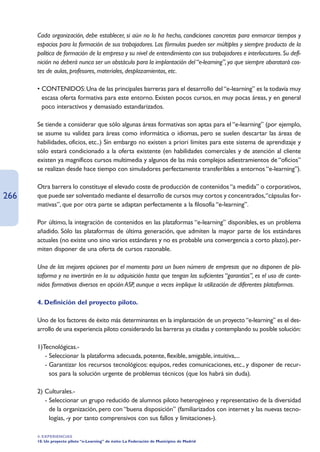 Cada organización, debe establecer, si aún no lo ha hecho, condiciones concretas para enmarcar tiempos y
      espacios para la formación de sus trabajadores. Las fórmulas pueden ser múltiples y siempre producto de la
      política de formación de la empresa y su nivel de entendimiento con sus trabajadores e interlocutores. Su defi-
      nición no deberá nunca ser un obstáculo para la implantación del “e-learning”, ya que siempre abaratará cos-
      tes de aulas, profesores, materiales, desplazamientos, etc.

      • CONTENIDOS: Una de las principales barreras para el desarrollo del “e-learning” es la todavía muy
        escasa oferta formativa para este entorno. Existen pocos cursos, en muy pocas áreas, y en general
        poco interactivos y demasiado estandarizados.

      Se tiende a considerar que sólo algunas áreas formativas son aptas para el “e-learning” (por ejemplo,
      se asume su validez para áreas como informática o idiomas, pero se suelen descartar las áreas de
      habilidades, oficios, etc..) Sin embargo no existen a priori límites para este sistema de aprendizaje y
      sólo estará condicionado a la oferta existente (en habilidades comerciales y de atención al cliente
      existen ya magníficos cursos multimedia y algunos de las más complejos adiestramientos de “oficios”
      se realizan desde hace tiempo con simuladores perfectamente transferibles a entornos “e-learning”).

      Otra barrera lo constituye el elevado coste de producción de contenidos “a medida” o corporativos,
266   que puede ser solventado mediante el desarrollo de cursos muy cortos y concentrados,“cápsulas for-
      mativas”, que por otra parte se adaptan perfectamente a la filosofía “e-learning”.

      Por último, la integración de contenidos en las plataformas “e-learning” disponibles, es un problema
      añadido. Sólo las plataformas de última generación, que admiten la mayor parte de los estándares
      actuales (no existe uno sino varios estándares y no es probable una convergencia a corto plazo), per-
      miten disponer de una oferta de cursos razonable.

      Una de las mejores opciones por el momento para un buen número de empresas que no disponen de pla-
      taforma y no invertirán en la su adquisición hasta que tengan las suficientes “garantías”, es el uso de conte-
      nidos formativos diversos en opción ASP, aunque a veces implique la utilización de diferentes plataformas.

      4. Definición del proyecto piloto.

      Uno de los factores de éxito más determinantes en la implantación de un proyecto “e-learning” es el des-
      arrollo de una experiencia piloto considerando las barreras ya citadas y contemplando su posible solución:

      1)Tecnológicas.-
         - Seleccionar la plataforma adecuada, potente, flexible, amigable, intuitiva,...
         - Garantizar los recursos tecnológicos: equipos, redes comunicaciones, etc., y disponer de recur-
           sos para la solución urgente de problemas técnicos (que los habrá sin duda).

      2) Culturales.-
         - Seleccionar un grupo reducido de alumnos piloto heterogéneo y representativo de la diversidad
           de la organización, pero con “buena disposición” (familiarizados con internet y las nuevas tecno-
           logías, -y por tanto comprensivos con sus fallos y limitaciones-).

      4. EXPERIENCIAS
      10. Un proyecto piloto “e-Learning” de éxito: La Federación de Municipios de Madrid
 