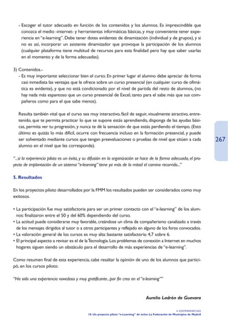 - Escoger el tutor adecuado en función de los contenidos y los alumnos. Es imprescindible que
     conozca el medio -internet- y herramientas informáticas básicas, y muy conveniente tener expe-
     riencia en “e-learning”. Debe tener dotes evidentes de dinamización (individual y de grupos), y si
     no es así, incorporar un asistente dinamizador que provoque la participación de los alumnos
     (cualquier plataforma tiene multitud de recursos para esta finalidad pero hay que saber usarlas
     en el momento y de la forma adecuadas).

3) Contenidos.-
   - Es muy importante seleccionar bien el curso. En primer lugar el alumno debe apreciar de forma
     casi inmediata las ventajas que le ofrece sobre un curso presencial (en cualquier curso de ofimá-
     tica es evidente), y que no está condicionado por el nivel de partida del resto de alumnos, (no
     hay nada más espantoso que un curso presencial de Excel, tanto para el sabe más que sus com-
     pañeros como para el que sabe menos).

   Resulta también vital que el curso sea muy interactivo, fácil de seguir, visualmente atractivo, entre-
   tenido, que te permita practicar lo que se supone estás aprendiendo, disponga de las ayudas bási-
   cas, permita ver tu progresión, y nunca te dé la sensación de que estás perdiendo el tiempo. (Esto
   último es quizás lo más difícil, ocurre con frecuencia incluso en la formación presencial, y puede
   ser solventado mediante cursos que tengan preevaluaciones o pruebas de nivel que sitúen a cada                                 267
   alumno en el nivel que les corresponde).

“...si la experiencia piloto es un éxito, y su difusión en la organización se hace de la forma adecuada, el pro-
yecto de implantación de un sistema “e-learning” tiene ya más de la mitad el camino recorrido...”

5. Resultados

En los proyectos piloto desarrollados por la FMM los resultados pueden ser considerados como muy
exitosos.

• La participación fue muy satisfactoria para ser un primer contacto con el “e-learning” de los alum-
  nos: finalizaron entre el 50 y del 60% dependiendo del curso.
• La actitud puede considerarse muy favorable, creándose un clima de compañerismo canalizado a través
  de los mensajes dirigidos al tutor o a otros participantes y reflejado en alguno de los foros convocados.
• La valoración general de los cursos es muy alta: bastante satisfactoria: 4,7 sobre 6.
• El principal aspecto a revisar es el de la Tecnología. Los problemas de conexión a Internet en muchos
  hogares siguen siendo un obstáculo para el desarrollo de más experiencias de “e-learning”.

Como resumen final de esta experiencia, cabe resaltar la opinión de uno de los alumnos que partici-
pó, en los cursos piloto:

“Ha sido una experiencia novedosa y muy gratificante...por fin creo en el “e-learning””



                                                                                      Aurelio Ladrón de Guevara

                                                                                                             4. EXPERIENCIAS
                                            10. Un proyecto piloto “e-Learning” de éxito: La Federación de Municipios de Madrid
 