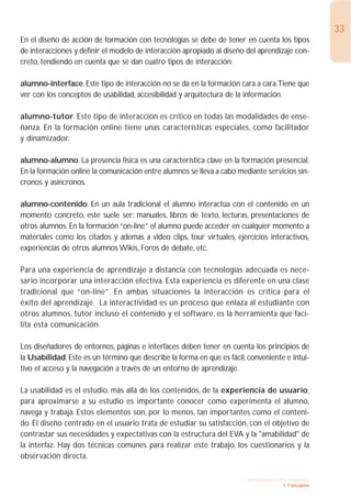33
En el diseño de acción de formación con tecnologías se debe de tener en cuenta los tipos
de interacciones y definir el modelo de interacción apropiado al diseño del aprendizaje con-
creto, tendiendo en cuenta que se dan cuatro tipos de interacción:

alumno-interface. Este tipo de interacción no se da en la formación cara a cara.Tiene que
ver con los conceptos de usabilidad, accesibilidad y arquitectura de la información.

alumno-tutor. Este tipo de interacción es crítico en todas las modalidades de ense-
ñanza. En la formación online tiene unas características especiales, como facilitador
y dinamizador.

alumno-alumno. La presencia física es una característica clave en la formación presencial.
En la formación online la comunicación entre alumnos se lleva a cabo mediante servicios sín-
cronos y asíncronos.

alumno-contenido. En un aula tradicional el alumno interactúa con el contenido en un
momento concreto, este suele ser: manuales, libros de texto, lecturas, presentaciones de
otros alumnos. En la formación “on-line” el alumno puede acceder en cualquier momento a
materiales como los citados y además a video clips, tour virtuales, ejercicios interactivos,
experiencias de otros alumnos Wikis, Foros de debate, etc.

Para una experiencia de aprendizaje a distancia con tecnologías adecuada es nece-
sario incorporar una interacción efectiva. Esta experiencia es diferente en una clase
tradicional que “on-line”. En ambas situaciones la interacción es crítica para el
éxito del aprendizaje. La interactividad es un proceso que enlaza al estudiante con
otros alumnos, tutor incluso el contenido y el software, es la herramienta que faci-
lita esta comunicación.

Los diseñadores de entornos, páginas e interfaces deben tener en cuenta los principios de
la Usabilidad. Este es un término que describe la forma en que es fácil, conveniente e intui-
tivo el acceso y la navegación a través de un entorno de aprendizaje.

La usabilidad es el estudio, más allá de los contenidos, de la experiencia de usuario,
para aproximarse a su estudio es importante conocer como experimenta el alumno,
navega y trabaja. Estos elementos son, por lo menos, tan importantes como el conteni-
do. El diseño centrado en el usuario trata de estudiar su satisfacción, con el objetivo de
contrastar sus necesidades y expectativas con la estructura del EVA y la "amabilidad" de
la interfaz. Hay dos técnicas comunes para realizar este trabajo, los cuestionarios y la
observación directa.

                                                                       1. INTRODUCCIÓN GENERAL
                                                                                     1. Conceptos
 