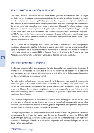 12. RED TTNET: PUBLICACIÓN E-LEARNING

      La Cámara Oficial de Comercio e Industria de Madrid ha ejecutado, durante el año 2005, un progra-
      ma de formación dirigido exclusivamente trabajadores de pequeñas y medianas empresas y autóno-
      mos del sector de la hostelería español. Este proyecto, daba respuesta al compromiso de la Cámara
      de Comercio de Madrid con el apoyo para la introducción a las nuevas tecnologías de la información
      de las microempresas, especialmente en sectores con mayor dificultad. Por ello, su carácter innova-
      dor reside en ser un proyecto pionero al dirigirse exclusivamente a trabajadores de pymes y autó-
      nomos de un sector que se encuentra entre los que más dificultades están teniendo en adaptarse a
      las TIC. Por este motivo ha sido necesaria la producción de acciones formativas específicas para este
      colectivo y se han creado procesos facilitadotes para hacer la formación on line más accesible a colec-
      tivos sin experiencias previas.

      Para la consecución de este proyecto, la Cámara de Comercio de Madrid ha colaborado principal-
      mente con la Federación Española de Hostelería, quien a través de un contrato programa, ha cofinan-
      ciado la impartición de las acciones formativas. Asimismo, en la difusión de la oferta de cursos han
      colaborado, además de la propia FEHR, el Consejo Superior de Cámaras de Comercio, así como
      Asociaciones Empresariales sectoriales y Cámaras de distintas provincias españolas.
272
      Objetivos y contenidos del programa.

      El objetivo fundamental de este programa ha sido desarrollar una experiencia piloto, con la
      intención de convertirse en anual, que facilite a las empresas del sector de la hostelería,
      micropymes en su gran mayoría, el aprendizaje y la utilización eficaz de las nuevas herramien-
      tas de comunicación y gestión empresarial.

      Para ello se han definido unos objetivos específicos de los cuales han surgido los contenidos
      necesarios para el desarrollo de los cursos como: dotar a los trabajadores y empresarios del
      sector del conocimiento indispensable para poder comunicarse a través de la red y utilizar los
      programas básicos de ofimática y su aplicación en la empresa, para lo que se definieron accio-
      nes como: Internet y correo electrónico, ofimática para gerentes de pequeños establecimien-
      tos, Word, Excel, Access.

      Otro objetivo era posibilitar la mejora de la competitividad de las pymes del sector así como
      la mejora de la eficiencia de los sistemas de gestión y control del sector, para lo que se selec-
      cionaron contenidos como: análisis financiero, gestión empresarial para gerentes de pequeños
      establecimientos, idiomas y niveles de ofimática avanzada;

      Un objetivo prioritario fue también la introducción de los sistemas de gestión de calidad en
      los procesos de actividad del sector, para lo que se desarrolló el curso de Calidad ISO
      9001:2000 para Pymes; y por último también se tuvieron en cuenta la formación en materia de
      prevención de riesgos laborales y la formación en procesos de mejora de la gestión de resi-
      duos y ahorro energético.

      4. EXPERIENCIAS
      12. Red Ttnet: Publicación “e-Learning”
 