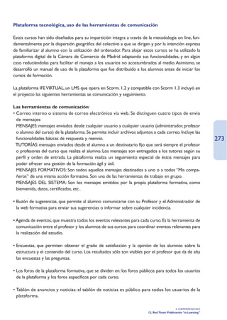 Plataforma tecnológica, uso de las herramientas de comunicación

Estos cursos han sido diseñados para su impartición íntegra a través de la metodología on line, fun-
damentalmente por la dispersión geográfica del colectivo a que se dirigen y por la intención expresa
de familiarizar al alumno con la utilización del ordenador. Para alojar estos cursos se ha utilizado la
plataforma digital de la Cámara de Comercio de Madrid adaptando sus funcionalidades, y en algún
caso reduciéndolas para facilitar el manejo a los usuarios no acostumbrados al medio. Asimismo, se
desarrolló un manual de uso de la plataforma que fue distribuido a los alumnos antes de iniciar los
cursos de formación.

La plataforma IFE VIRTUAL, un LMS que opera en Scorm. 1.2 y compatible con Scorm 1.3 incluyó en
el proyecto las siguientes herramientas se comunicación y seguimiento.

Las herramientas de comunicación:
• Correo interno o sistema de correo electrónico vía web. Se distinguen cuatro tipos de envío
  de mensajes:
• MENSAJES: mensajes enviados desde cualquier usuario a cualquier usuario (administrador, profesor
  o alumno del curso) de la plataforma. Se permite incluir archivos adjuntos a cada correo. Incluye las
  funcionalidades básicas de respuesta y reenvío.                                                                   273
• TUTORÍAS: mensajes enviados desde el alumno a un destinatario fijo que será siempre el profesor
  o profesores del curso que realiza el alumno. Los mensajes son entregados a los tutores según su
  perfil y orden de entrada. La plataforma realiza un seguimiento especial de éstos mensajes para
  poder ofrecer una gestión de la formación ágil y útil.
• MENSAJES FORMATIVOS: Son todos aquellos mensajes destinados a uno o a todos “Mis compa-
  ñeros” de una misma acción formativa. Son una de las herramientas de trabajo en grupo.
• MENSAJES DEL SISTEMA: Son los mensajes emitidos por la propia plataforma formativa, como
  bienvenida, datos, certificados, etc..

• Buzón de sugerencias, que permite al alumno comunicarse con su Profesor y el Administrador de
  la web formativa para enviar sus sugerencias o informar sobre cualquier incidencia.

• Agenda de eventos, que muestra todos los eventos relevantes para cada curso. Es la herramienta de
  comunicación entre el profesor y los alumnos de sus cursos para coordinar eventos relevantes para
  la realización del estudio.

• Encuestas, que permiten obtener el grado de satisfacción y la opinión de los alumnos sobre la
  estructura y el contenido del curso. Los resultados sólo son visibles por el profesor que da de alta
  las encuestas y las preguntas.

• Los foros de la plataforma formativa, que se dividen en: los foros públicos para todos los usuarios
  de la plataforma y los foros específicos por cada curso.

• Tablón de anuncios y noticias: el tablón de noticias es público para todos los usuarios de la
  plataforma.

                                                                                               4. EXPERIENCIAS
                                                                          12. Red Ttnet: Publicación “e-Learning”
 