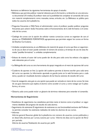 Asimismo se definieron las siguientes herramientas de apoyo al estudio:
      • Biblioteca, que permite publicar material relevante para la formación y ordenarlos en una estructu-
        ra documental (10 niveles). El profesor tiene así la posibilidad de completar el contenido del curso
        con material complementario como manuales, tareas, artículos, etc .La Biblioteca es pública para
        todos los usuarios de la plataforma.

      • Preguntas frecuentes o FAQ: Tanto el administrador como el profesor pueden publicar preguntas
        frecuentes para aclarar dudas frecuentes sobre el funcionamiento de la web formativa o el conte-
        nido de los cursos.

      • Catálogo de cursos con la opción de solicitar nuevos cursos.Los cursos se organizan de cara al
        alumno en ITINERARIOS FORMATIVOS, agrupaciones que permiten asignar los cursos en forma
        de Diseños Curriculares.

      • Unidades complementarias, es una Biblioteca de material de apoyo al curso que lleva un seguimien-
        to de uso, es decir, el tutor puede controlar el número de accesos y el tiempo de uso de estas lla-
        madas “pastillas formativas” o unidades complementarias

274   • Enlaces de interés, el autor del curso puede dar de alta para cada curso los enlaces a las páginas
        web relevantes para el curso.

      • La Bibliografía del curso es otra herramienta de apoyo integrada en el menú de opciones del curso

      • Cuaderno de apuntes on line. La opción del cuaderno permite al alumno escribir para cada tema
        del curso sus apuntes. La información apuntada se guarda junto en la web formativa para a cada
        tema y puede ser visualizada durante cualquiera de las futuras sesiones de estudio del curso

      • Guía de navegación, esta guía es una opción que puede ser activada en menú de los cursos. Se trata
        de una guía interactiva que explica al alumno como acceder al curso y como navegar por la plata-
        forma y el curso.

      • Glosario, cada curso puede incluir un glosario de términos relevantes para entender el contenido.

      Herramientas de Seguimiento

      • Estadísticas de seguimiento. Las estadísticas permiten tanto al alumno como al profesor un segui-
        miento detallado del progreso de estudio de cada alumno.
      • Seguimiento de exámenes El seguimiento de exámenes es una funcionalidad exclusiva del Profesor.
        Le permite consultar los exámenes realizados de todos los alumnos de sus cursos.
      • Informes
      • Informe general: Resumen global de la plataforma con número de usuarios, cursos publicados y
        en desarrollo, alumnos por cursos, tutores por curso.· Informe de altas: con la opción de filtrar
        por período.
      • Informe de usuarios:Totalización de usuarios por perfil.

      4. EXPERIENCIAS
      12. Red Ttnet: Publicación “e-Learning”
 