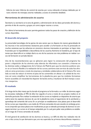 • Informe de tutor: Informe de control de tutorías por curso, indicando el tiempo dedicado por el
  tutor, volumen de mensajes, tutorías realizadas y acceso al contenido detallado.

Herramientas de administración de usuarios

Secretaría. La secretaría es la zona de gestión y administración de los datos personales del alumno y
permite el alta de usuarios y grupos, así como asignar tutores a cursos.

Por último la herramienta de autor permite gestionar todos los pasos de creación y definición de los
cursos disponibles.

El desarrollo del proyecto

La precariedad tecnológica de las pymes de este sector, que no dispone de manera generalizada de
los recursos ni los conocimientos necesarios para acceder a la formación on line, ha provocado en
muchas ocasiones que los esfuerzos en encontrar alumnos interesados en participar se hayan visto
frustrados por la imposibilidad o desconfianza de los usuarios.Asimismo la hostelería, por el tipo de
tareas que desarrolla en tu trabajo diario es uno de los sectores con más problemas en realizar cur-
sos de formación en jornada laboral.                                                                                 275
Una de las recomendaciones que se aplicaron para lograr la consecución del programa fue
poner a disposición de los alumnos aulas abiertas de informática con conexión a Internet en
las distintas sedes y delegaciones de la Cámara de Madrid, para que los alumnos pudieran asis-
tir en un horario flexible a la realización de los cursos, asimismo este servicio de aulas fue ofre-
cido en otras provincias a través de empresas y entidades colaboradoras de la Cámara. Por otro
lado se trató de reducir al mínimo el peso de los contenidos sin afectar a la calidad de los mis-
mos así como simplificar las herramientas de la plataforma para que los módulos formativos
fueran accesibles sin necesidad de disponer de banda ancha y resultaran de fácil manejo a usua-
rios inexpertos.

El resultado

A lo largo de los diez meses que ha durado el programa se ha formado a un millar de alumnos; según
las encuestas realizadas, el 70% de ellos han seguido el curso a través de sus propios medios en el
domicilio particular. Para realizar la evaluación de los cursos se implantó un dispositivo de tutoría que
cubría tanto los aspectos técnicos de uso de la plataforma como el seguimiento de la asimilación y
aprendizaje del contenido del curso. En un principio se establecieron unos plazos para el desarrollo
de los cursos que respondían a una media de 10 horas semanales de auto estudio; sin embargo, pron-
to se comprobó que estos plazos eran insuficientes ya que un elevado porcentaje de alumnos no con-
seguía terminar sus cursos en el tiempo estipulado, por lo cual, para paliar este problema se estable-
ció el rango de 5 horas semanales de estudio.

El nivel general de satisfacción de los alumnos es bueno, y un 60% de ellos han realizado más de
uno o dos cursos, lo que demuestra que, una vez superadas las primeras desconfianzas respecto a

                                                                                                4. EXPERIENCIAS
                                                                           12. Red Ttnet: Publicación “e-Learning”
 