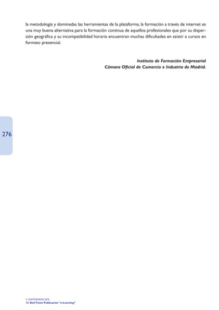la metodología y dominadas las herramientas de la plataforma, la formación a través de internet es
      una muy buena alternativa para la formación continua de aquellos profesionales que por su disper-
      sión geográfica y su incompatibilidad horaria encuentran muchas dificultades en asistir a cursos en
      formato presencial.



                                                                Instituto de Formación Empresarial
                                                 Cámara Oficial de Comercio e Industria de Madrid.




276




      4. EXPERIENCIAS
      12. Red Ttnet: Publicación “e-Learning”
 