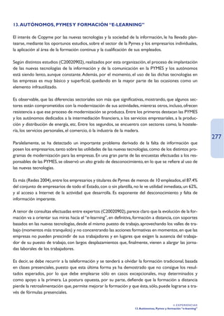 13. AUTÓNOMOS, PYMES Y FORMACIÓN “E-LEARNING”

El interés de Copyme por las nuevas tecnologías y la sociedad de la información, le ha llevado plan-
tearse, mediante los oportunos estudios, sobre el sector de la Pymes y los empresarios individuales,
la aplicación al área de la formación continua y la cualificación de sus empleados.

Según distintos estudios (C20020902), realizados por esta organización, el proceso de implantación
de las nuevas tecnologías de la información y de la comunicación en la PYMES y los autónomos
está siendo lento, aunque constante. Además, por el momento, el uso de las dichas tecnologías en
las empresas es muy básico y superficial, quedando en la mayor parte de las ocasiones como un
elemento infrautilizado.

Es observable, que las diferencias sectoriales son más que significativas, mostrando, que algunos sec-
tores están comprometidos con la modernización de sus actividades, mientras otros, incluso, ofrecen
resistencia a que ese proceso de modernización se produzca. Entre los primeros destacan las PYMES
y los autónomos dedicados a la intermediación financiera, a los servicios empresariales, a la produc-
ción y distribución de energía, etc. Entre los segundos, se encuentra con sectores como, la hostele-
ría, los servicios personales, el comercio, ó la industria de la madera.
                                                                                                                    277
Paralelamente, se ha detectado un importante problema derivado de la falta de información que
posen los empresarios, tanto sobre las utilidades de las nuevas tecnologías, como de los distintos pro-
gramas de modernización para las empresas. En una gran parte de las encuestas efectuadas a los res-
ponsables de las PYMES, se observó un alto grado de desconocimiento, en lo que se refiere al uso de
las nuevas tecnologías.

Es más (Redes 2004), entre los empresarios y titulares de Pymes de menos de 10 empleados, el 87.4%
del conjunto de empresarios de todo el Estado, con o sin plantilla, no le ve utilidad inmediata, un 62%,
y al acceso a Internet de la actividad que desarrolla. Es exponente del desconocimiento y falta de
información imperante.

A tenor de consultas efectuadas entre expertos (C20020902), parece claro que la evolución de la for-
mación va a orientar sus miras hacia el “e-learning”, en definitiva, formación a distancia, con soportes
basados en las nuevas tecnologías, desde el mismo puesto de trabajo, aprovechando los valles de tra-
bajo (momentos más tranquilos) y no concentrando las acciones formativas en momentos, en que las
empresas no pueden prescindir de sus trabajadores y en lugares que exigen la ausencia del trabaja-
dor de su puesto de trabajo, con largos desplazamientos que, finalmente, vienen a alargar las jorna-
das laborales de los trabajadores.

Es decir, se debe recurrir a la teleformación y se tenderá a olvidar la formación tradicional, basada
en clases presenciales, puesto que esta última forma ya ha demostrado que no consigue los resul-
tados esperados, por lo que debe emplearse sólo en casos excepcionales, muy determinados y
como apoyo a la primera. La postura opuesta, por su parte, defiende que la formación a distancia
pierde la retroalimentación que, permite mejorar la formación y que ésta, sólo, puede lograrse a tra-
vés de fórmulas presenciales.

                                                                                               4. EXPERIENCIAS
                                                                    13. Autónomos, Pymes y formación “e-learning”
 