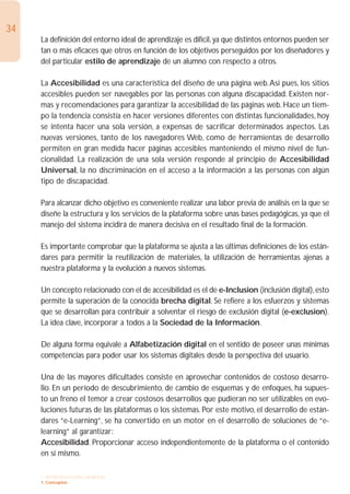 34
     La definición del entorno ideal de aprendizaje es difícil, ya que distintos entornos pueden ser
     tan o más eficaces que otros en función de los objetivos perseguidos por los diseñadores y
     del particular estilo de aprendizaje de un alumno con respecto a otros.

     La Accesibilidad es una característica del diseño de una página web.Así pues, los sitios
     accesibles pueden ser navegables por las personas con alguna discapacidad. Existen nor-
     mas y recomendaciones para garantizar la accesibilidad de las páginas web. Hace un tiem-
     po la tendencia consistía en hacer versiones diferentes con distintas funcionalidades, hoy
     se intenta hacer una sola versión, a expensas de sacrificar determinados aspectos. Las
     nuevas versiones, tanto de los navegadores Web, como de herramientas de desarrollo
     permiten en gran medida hacer páginas accesibles manteniendo el mismo nivel de fun-
     cionalidad. La realización de una sola versión responde al principio de Accesibilidad
     Universal, la no discriminación en el acceso a la información a las personas con algún
     tipo de discapacidad.

     Para alcanzar dicho objetivo es conveniente realizar una labor previa de análisis en la que se
     diseñe la estructura y los servicios de la plataforma sobre unas bases pedagógicas, ya que el
     manejo del sistema incidirá de manera decisiva en el resultado final de la formación.

     Es importante comprobar que la plataforma se ajusta a las últimas definiciones de los están-
     dares para permitir la reutilización de materiales, la utilización de herramientas ajenas a
     nuestra plataforma y la evolución a nuevos sistemas.

     Un concepto relacionado con el de accesibilidad es el de e-Inclusion (inclusión digital), esto
     permite la superación de la conocida brecha digital. Se refiere a los esfuerzos y sistemas
     que se desarrollan para contribuir a solventar el riesgo de exclusión digital (e-exclusion).
     La idea clave, incorporar a todos a la Sociedad de la Información.

     De alguna forma equivale a Alfabetización digital en el sentido de poseer unas mínimas
     competencias para poder usar los sistemas digitales desde la perspectiva del usuario.

     Una de las mayores dificultades consiste en aprovechar contenidos de costoso desarro-
     llo. En un período de descubrimiento, de cambio de esquemas y de enfoques, ha supues-
     to un freno el temor a crear costosos desarrollos que pudieran no ser utilizables en evo-
     luciones futuras de las plataformas o los sistemas. Por este motivo, el desarrollo de están-
     dares “e-Learning”, se ha convertido en un motor en el desarrollo de soluciones de “e-
     learning” al garantizar:
     Accesibilidad. Proporcionar acceso independientemente de la plataforma o el contenido
     en sí mismo.

     1. INTRODUCCIÓN GENERAL
     1. Conceptos
 