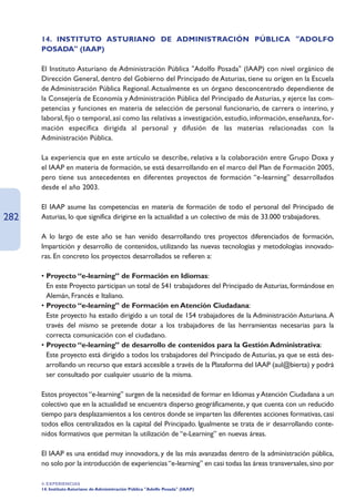 14. INSTITUTO ASTURIANO DE ADMINISTRACIÓN PÚBLICA ADOLFO
      POSADA (IAAP)

      El Instituto Asturiano de Administración Pública Adolfo Posada (IAAP) con nivel orgánico de
      Dirección General, dentro del Gobierno del Principado de Asturias, tiene su origen en la Escuela
      de Administración Pública Regional. Actualmente es un órgano desconcentrado dependiente de
      la Consejería de Economía y Administración Pública del Principado de Asturias, y ejerce las com-
      petencias y funciones en materia de selección de personal funcionario, de carrera o interino, y
      laboral, fijo o temporal, así como las relativas a investigación, estudio, información, enseñanza, for-
      mación específica dirigida al personal y difusión de las materias relacionadas con la
      Administración Pública.

      La experiencia que en este artículo se describe, relativa a la colaboración entre Grupo Doxa y
      el IAAP en materia de formación, se está desarrollando en el marco del Plan de Formación 2005,
      pero tiene sus antecedentes en diferentes proyectos de formación “e-learning” desarrollados
      desde el año 2003.

      El IAAP asume las competencias en materia de formación de todo el personal del Principado de
282   Asturias, lo que significa dirigirse en la actualidad a un colectivo de más de 33.000 trabajadores.

      A lo largo de este año se han venido desarrollando tres proyectos diferenciados de formación,
      Impartición y desarrollo de contenidos, utilizando las nuevas tecnologías y metodologías innovado-
      ras. En concreto los proyectos desarrollados se refieren a:

      • Proyecto “e-learning” de Formación en Idiomas:
      • En este Proyecto participan un total de 541 trabajadores del Principado de Asturias, formándose en
        Alemán, Francés e Italiano.
      • Proyecto “e-learning” de Formación en Atención Ciudadana:
      • Este proyecto ha estado dirigido a un total de 154 trabajadores de la Administración Asturiana. A
        través del mismo se pretende dotar a los trabajadores de las herramientas necesarias para la
        correcta comunicación con el ciudadano.
      • Proyecto “e-learning” de desarrollo de contenidos para la Gestión Administrativa:
      • Este proyecto está dirigido a todos los trabajadores del Principado de Asturias, ya que se está des-
        arrollando un recurso que estará accesible a través de la Plataforma del IAAP (aul@bierta) y podrá
        ser consultado por cualquier usuario de la misma.

      Estos proyectos “e-learning” surgen de la necesidad de formar en Idiomas y Atención Ciudadana a un
      colectivo que en la actualidad se encuentra disperso geográficamente, y que cuenta con un reducido
      tiempo para desplazamientos a los centros donde se imparten las diferentes acciones formativas, casi
      todos ellos centralizados en la capital del Principado. Igualmente se trata de ir desarrollando conte-
      nidos formativos que permitan la utilización de “e-Learning” en nuevas áreas.

      El IAAP es una entidad muy innovadora, y de las más avanzadas dentro de la administración pública,
      no solo por la introducción de experiencias “e-learning” en casi todas las áreas transversales, sino por

      4. EXPERIENCIAS
      14. Instituto Asturiano de Administración Pública Adolfo Posada (IAAP)
 
