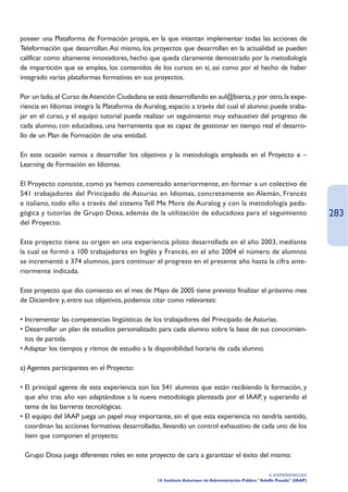 poseer una Plataforma de Formación propia, en la que intentan implementar todas las acciones de
Teleformación que desarrollan. Así mismo, los proyectos que desarrollan en la actualidad se pueden
calificar como altamente innovadores, hecho que queda claramente demostrado por la metodología
de impartición que se emplea, los contenidos de los cursos en sí, así como por el hecho de haber
integrado varias plataformas formativas en sus proyectos.

Por un lado, el Curso de Atención Ciudadana se está desarrollando en aul@bierta, y por otro, la expe-
riencia en Idiomas integra la Plataforma de Auralog, espacio a través del cual el alumno puede traba-
jar en el curso, y el equipo tutorial puede realizar un seguimiento muy exhaustivo del progreso de
cada alumno, con educadoxa, una herramienta que es capaz de gestionar en tiempo real el desarro-
llo de un Plan de Formación de una entidad.

En este ocasión vamos a desarrollar los objetivos y la metodología empleada en el Proyecto e –
Learning de Formación en Idiomas.

El Proyecto consiste, como ya hemos comentado anteriormente, en formar a un colectivo de
541 trabajadores del Principado de Asturias en Idiomas, concretamente en Alemán, Francés
e italiano, todo ello a través del sistema Tell Me More de Auralog y con la metodología peda-
gógica y tutorías de Grupo Doxa, además de la utilización de educadoxa para el seguimiento                                 283
del Proyecto.

Este proyecto tiene su origen en una experiencia piloto desarrollada en el año 2003, mediante
la cual se formó a 100 trabajadores en Inglés y Francés, en el año 2004 el número de alumnos
se incrementó a 374 alumnos, para continuar el progreso en el presente año hasta la cifra ante-
riormente indicada.

Este proyecto que dio comienzo en el mes de Mayo de 2005 tiene previsto finalizar el próximo mes
de Diciembre y, entre sus objetivos, podemos citar como relevantes:

• Incrementar las competencias lingüísticas de los trabajadores del Principado de Asturias.
• Desarrollar un plan de estudios personalizado para cada alumno sobre la base de sus conocimien-
  tos de partida.
• Adaptar los tiempos y ritmos de estudio a la disponibilidad horaria de cada alumno.

a) Agentes participantes en el Proyecto:

• El principal agente de esta experiencia son los 541 alumnos que están recibiendo la formación, y
  que año tras año van adaptándose a la nueva metodología planteada por el IAAP, y superando el
  tema de las barreras tecnológicas.
• El equipo del IAAP juega un papel muy importante, sin el que esta experiencia no tendría sentido,
  coordinan las acciones formativas desarrolladas, llevando un control exhaustivo de cada uno de los
  ítem que componen el proyecto.

• Grupo Doxa juega diferentes roles en este proyecto de cara a garantizar el éxito del mismo:

                                                                                                      4. EXPERIENCIAS
                                                14. Instituto Asturiano de Administración Pública Adolfo Posada (IAAP)
 