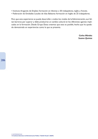 • Instituto Aragonés de Empleo: formación en Idiomas a 50 trabajadores, inglés y francés.
      • Federación de Entidades Locales de Islas Baleares: formación en Inglés de 25 trabajadores.

      Para que esta experiencia se pueda desarrollar a todos los niveles de la Administración, aun fal-
      tan barreras por superar y debe producirse un cambio cultural en los diferentes agentes impli-
      cados en la formación. Desde Grupo Doxa creemos que esto es posible, hecho que ha queda-
      do demostrado en experiencias como la que se presenta.



                                                                                       Carlos Méndez
                                                                                      Susana Quintas




286




      4. EXPERIENCIAS
      14. Instituto Asturiano de Administración Pública Adolfo Posada (IAAP)
 