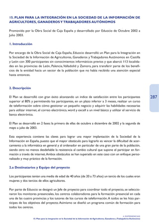 15. PLAN PARA LA INTEGRACIÓN EN LA SOCIEDAD DE LA INFORMACIÓN DE
AGRICULTORES, GANADEROS Y TRABAJADORES AUTÓNOMOS

Promovido por la Obra Social de Caja España y desarrollado por Eduocio de Octubre 2002 a
Julio 2003.

1. Introducción

Por encargo de la Obra Social de Caja España, Eduocio desarrolló un Plan para la Integración en
la Sociedad de la Información de Agricultores, Ganaderos y Trabajadores Autónomos en Castilla
y León con 300 participantes sin conocimientos informáticos previos y que abarcó 113 localida-
des en las provincias de León, Palencia,Valladolid y Zamora, para transferir parte de los benefi-
cios de la entidad hacia un sector de la población que no había recibido una atención especial
hasta entonces.



2. Descripción

El Plan se desarrolló con gran éxito alcanzando un índice de satisfacción entre los participantes                                      287
superior al 80% y permitiendo los participantes, en un plazo inferior a 3 meses, realizar un curso
de teleformación sobre cómo gestionar un pequeño negocio y adquirir las habilidades necesarias
para utilizar internet, el correo electrónico, word y excell a un nivel básico y utilizar el servicio de
banca electrónica.

El Plan se desarrolló en 2 fases: la primera de ellas de octubre a diciembre de 2002 y la segunda de
mayo a julio de 2003.

Esta experiencia contiene las claves para lograr una mayor implantación de la Sociedad de la
Información en España, puesto que el mayor obstáculo para lograrlo es vencer la dificultad de acer-
camiento a la informática en general y al ordenador en particular de una gran parte de la población,
siendo otro no menos desdeñable la resistencia al cambio cultural que supone el participar en for-
mación a través de internet.Ambos obstáculos se han superado en este caso con un enfoque perso-
nalizado y muy práctico de la formación.

2.a Destinatarios y Equipo del proyecto

Los participantes tenían una media de edad de 40 años (de 20 a 73 años) un tercio de los cuales eran
mujeres y dos tercios de ellos agricultores.

Por parte de Eduocio se designó un Jefe de proyecto para coordinar todo el proyecto, se seleccio-
naron los monitores presenciales, los centros colaboradores para la formación presencial en cada
una de las cuatro provincias y los tutores de los cursos de teleformación.A todos se les hizo par-
tícipes de los objetivos del proyecto. Asimismo se diseñó un programa común de formación para
todos los centros.

                                                                                                                    4. EXPERIENCIAS
                   15. Plan para la integración en la Sociedad de la Información de Agricultores, Ganaderos y Trabajadores Autónomos
 