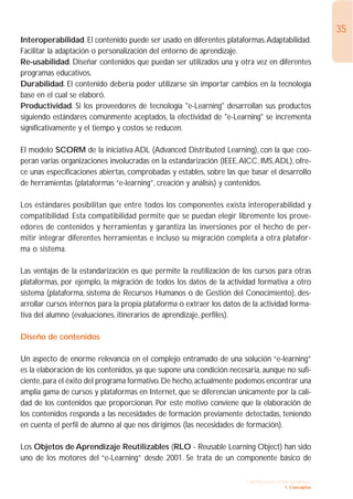 35
Interoperabilidad. El contenido puede ser usado en diferentes plataformas.Adaptabilidad.
Facilitar la adaptación o personalización del entorno de aprendizaje.
Re-usabilidad. Diseñar contenidos que puedan ser utilizados una y otra vez en diferentes
programas educativos.
Durabilidad. El contenido debería poder utilizarse sin importar cambios en la tecnología
base en el cual se elaboró.
Productividad. Si los proveedores de tecnología "e-Learning" desarrollan sus productos
siguiendo estándares comúnmente aceptados, la efectividad de "e-Learning" se incrementa
significativamente y el tiempo y costos se reducen.

El modelo SCORM de la iniciativa ADL (Advanced Distributed Learning), con la que coo-
peran varias organizaciones involucradas en la estandarización (IEEE,AICC, IMS,ADL), ofre-
ce unas especificaciones abiertas, comprobadas y estables, sobre las que basar el desarrollo
de herramientas (plataformas “e-learning”, creación y análisis) y contenidos.

Los estándares posibilitan que entre todos los componentes exista interoperabilidad y
compatibilidad. Esta compatibilidad permite que se puedan elegir libremente los prove-
edores de contenidos y herramientas y garantiza las inversiones por el hecho de per-
mitir integrar diferentes herramientas e incluso su migración completa a otra platafor-
ma o sistema.

Las ventajas de la estandarización es que permite la reutilización de los cursos para otras
plataformas, por ejemplo, la migración de todos los datos de la actividad formativa a otro
sistema (plataforma, sistema de Recursos Humanos o de Gestión del Conocimiento), des-
arrollar cursos internos para la propia plataforma o extraer los datos de la actividad forma-
tiva del alumno (evaluaciones, itinerarios de aprendizaje, perfiles).

Diseño de contenidos

Un aspecto de enorme relevancia en el complejo entramado de una solución “e-learning”
es la elaboración de los contenidos, ya que supone una condición necesaria, aunque no sufi-
ciente, para el éxito del programa formativo. De hecho, actualmente podemos encontrar una
amplia gama de cursos y plataformas en Internet, que se diferencian únicamente por la cali-
dad de los contenidos que proporcionan. Por este motivo conviene que la elaboración de
los contenidos responda a las necesidades de formación previamente detectadas, teniendo
en cuenta el perfil de alumno al que nos dirigimos (las necesidades de formación).

Los Objetos de Aprendizaje Reutilizables (RLO - Reusable Learning Object) han sido
uno de los motores del “e-Learning” desde 2001. Se trata de un componente básico de

                                                                       1. INTRODUCCIÓN GENERAL
                                                                                     1. Conceptos
 