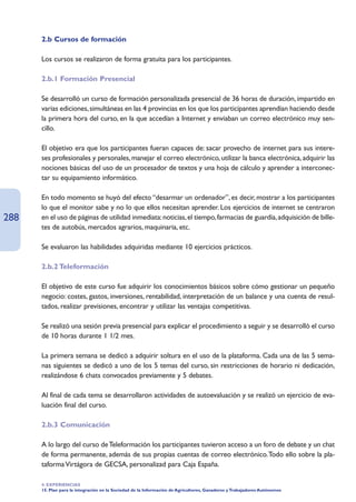 2.b Cursos de formación

      Los cursos se realizaron de forma gratuita para los participantes.

      2.b.1 Formación Presencial

      Se desarrolló un curso de formación personalizada presencial de 36 horas de duración, impartido en
      varias ediciones, simultáneas en las 4 provincias en los que los participantes aprendían haciendo desde
      la primera hora del curso, en la que accedían a Internet y enviaban un correo electrónico muy sen-
      cillo.

      El objetivo era que los participantes fueran capaces de: sacar provecho de internet para sus intere-
      ses profesionales y personales, manejar el correo electrónico, utilizar la banca electrónica, adquirir las
      nociones básicas del uso de un procesador de textos y una hoja de cálculo y aprender a interconec-
      tar su equipamiento informático.

      En todo momento se huyó del efecto “desarmar un ordenador”, es decir, mostrar a los participantes
      lo que el monitor sabe y no lo que ellos necesitan aprender. Los ejercicios de internet se centraron
288   en el uso de páginas de utilidad inmediata: noticias, el tiempo, farmacias de guardia, adquisición de bille-
      tes de autobús, mercados agrarios, maquinaria, etc.

      Se evaluaron las habilidades adquiridas mediante 10 ejercicios prácticos.

      2.b.2 Teleformación

      El objetivo de este curso fue adquirir los conocimientos básicos sobre cómo gestionar un pequeño
      negocio: costes, gastos, inversiones, rentabilidad, interpretación de un balance y una cuenta de resul-
      tados, realizar previsiones, encontrar y utilizar las ventajas competitivas.

      Se realizó una sesión previa presencial para explicar el procedimiento a seguir y se desarrolló el curso
      de 10 horas durante 1 1/2 mes.

      La primera semana se dedicó a adquirir soltura en el uso de la plataforma. Cada una de las 5 sema-
      nas siguientes se dedicó a uno de los 5 temas del curso, sin restricciones de horario ni dedicación,
      realizándose 6 chats convocados previamente y 5 debates.

      Al final de cada tema se desarrollaron actividades de autoevaluación y se realizó un ejercicio de eva-
      luación final del curso.

      2.b.3 Comunicación

      A lo largo del curso de Teleformación los participantes tuvieron acceso a un foro de debate y un chat
      de forma permanente, además de sus propias cuentas de correo electrónico.Todo ello sobre la pla-
      taforma Virtágora de GECSA, personalizad para Caja España.

      4. EXPERIENCIAS
      15. Plan para la integración en la Sociedad de la Información de Agricultores, Ganaderos y Trabajadores Autónomos
 