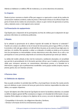 Además se habilitaron un teléfono 902 de incidencias y un correo electrónico de asistencia.

2.c Impacto

Desde el primer momento se diseño el Plan para asegurar su repercusión a través de los medios de
comunicación mediante cartelería, ruedas de prensa e información directa en las oficinas. El plan des-
pertó el interés de los medios de comunicación y obtuvo un gran número de apariciones en prensa,
radio y televisión, tanto a nivel regional como nacional.

2.d Financiación de equipamiento

Caja España puso a disposición de los participantes una línea de créditos para la adquisición de equi-
pamiento informático en condiciones preferentes.

3 Modelo

Se ha utilizado la aproximación de la cafetera huyendo del modelo de “desarmar el ordenador”:
Cuando uno compra una cafetera no lee el manual de instrucciones, pone el agua, el filtro y el café y
la enciende, si sólo sale agua caliente o el café sale lleno de posos, se da cuenta de que algún paso no                               289
está bien y lo rectifica. Para aprender a utilizar un ordenador el modelo es similar, ya en la primera
hora los participantes se intercambiaban correos electrónicos entre ellos, dentro de su aula y con
participantes en otras provincias, adquiriendo así conciencia del potencial que tenían por delante.

La validez del modelo utilizado, el alto nivel de motivación y satisfacción alcanzados y la versatilidad
que permite la personalización de la formación permiten afirmar que el modelo es perfectamente
válido para incorporar personas sin conocimientos informáticos previos a la Sociedad de la
Información y asegurar que es perfectamente transferible a otros grupos sociales (mujeres, mayores,
jóvenes, pymes, etc) con intereses comunes.



4 Factores clave

4.1 Definición de objetivos

Esta se puede considerar la actividad clave del Plan y el principal factor de éxito. No resulta extraño
que se le dedicase un gran número de horas por parte de los máximos responsables de ambas enti-
dades y sus equipos respectivos.

A partir del objetivo de la Obra Social de Caja España de revertir los beneficios obtenidos a la sociedad
se definió el objetivo general del Plan consistente en integrar en la Sociedad de la Información a los par-
ticipantes. Dicho objetivo se tradujo en los objetivos de los cursos y una serie de objetivos adicionales:

- Compatibilizar la formación y las obligaciones laborales y familiares.
- Orientar la formación de forma eminentemente práctica.

                                                                                                                    4. EXPERIENCIAS
                   15. Plan para la integración en la Sociedad de la Información de Agricultores, Ganaderos y Trabajadores Autónomos
 
