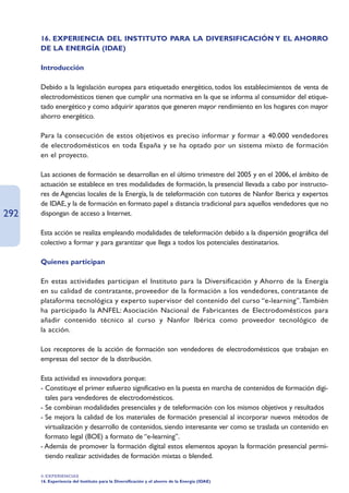 16. EXPERIENCIA DEL INSTITUTO PARA LA DIVERSIFICACIÓN Y EL AHORRO
      DE LA ENERGÍA (IDAE)

      Introducción

      Debido a la legislación europea para etiquetado energético, todos los establecimientos de venta de
      electrodomésticos tienen que cumplir una normativa en la que se informa al consumidor del etique-
      tado energético y como adquirir aparatos que generen mayor rendimiento en los hogares con mayor
      ahorro energético.

      Para la consecución de estos objetivos es preciso informar y formar a 40.000 vendedores
      de electrodomésticos en toda España y se ha optado por un sistema mixto de formación
      en el proyecto.

      Las acciones de formación se desarrollan en el último trimestre del 2005 y en el 2006, el ámbito de
      actuación se establece en tres modalidades de formación, la presencial llevada a cabo por instructo-
      res de Agencias locales de la Energía, la de teleformación con tutores de Nanfor Iberica y expertos
      de IDAE, y la de formación en formato papel a distancia tradicional para aquellos vendedores que no
292   dispongan de acceso a Internet.

      Esta acción se realiza empleando modalidades de teleformación debido a la dispersión geográfica del
      colectivo a formar y para garantizar que llega a todos los potenciales destinatarios.

      Quienes participan

      En estas actividades participan el Instituto para la Diversificación y Ahorro de la Energía
      en su calidad de contratante, proveedor de la formación a los vendedores, contratante de
      plataforma tecnológica y experto supervisor del contenido del curso “e-learning”.También
      ha participado la ANFEL: Asociación Nacional de Fabricantes de Electrodomésticos para
      añadir contenido técnico al curso y Nanfor Ibérica como proveedor tecnológico de
      la acción.

      Los receptores de la acción de formación son vendedores de electrodomésticos que trabajan en
      empresas del sector de la distribución.

      Esta actividad es innovadora porque:
      - Constituye el primer esfuerzo significativo en la puesta en marcha de contenidos de formación digi-
        tales para vendedores de electrodomésticos.
      - Se combinan modalidades presenciales y de teleformación con los mismos objetivos y resultados
      - Se mejora la calidad de los materiales de formación presencial al incorporar nuevos métodos de
        virtualización y desarrollo de contenidos, siendo interesante ver como se traslada un contenido en
        formato legal (BOE) a formato de “e-learning”.
      - Además de promover la formación digital estos elementos apoyan la formación presencial permi-
        tiendo realizar actividades de formación mixtas o blended.

      4. EXPERIENCIAS
      16. Experiencia del Instituto para la Diversificación y el ahorro de la Energía (IDAE)
 