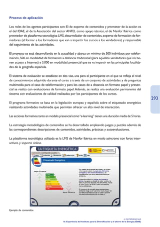 Proceso de aplicación

Los roles de los agentes participantes son: El de experto de contenidos y promotor de la acción es
el del IDAE, el de la Asociación del sector ANFEL como apoyo técnico, el de Nanfor Ibérica como
proveedor de plataforma tecnológica LMS, desarrollador de contenidos, experto de formación de for-
madores (al formar a los formadores que van a impartir los cursos a los vendedores) y responsable
del seguimiento de las actividades.

El proyecto se está desarrollando en la actualidad y abarca un mínimo de 500 individuos por telefor-
mación, 500 en modalidad de formación a distancia tradicional (para aquellos vendedores que no tie-
nen acceso a Internet) y 3.000 en modalidad presencial que se va impartir en las principales localida-
des de la geografía española.

El sistema de evaluación se establece en dos vías, una para el participante en el que se refleja el nivel
de conocimientos adquirido durante el curso a través de un conjunto de actividades y de preguntas
multimedia para el caso de teleformación y para los casos de a distancia en formato papel y presen-
cial se realiza con evaluaciones de formato papel. Además, se realiza una evaluación permanente del
sistema con evaluaciones de calidad realizadas por los participantes de los cursos.
                                                                                                                                    293
El programa formativo se basa en la legislación europea y española sobre el etiquetado energético
realizando actividades multimedia que permiten ofrecer un alto nivel de interacción.

Las acciones formativas tanto en modelo presencial como “e-learning” tienen una duración media de 5 horas.

La estrategia metodológica de contenidos se ha desarrollado empleando juegos y puzzles además de
las correspondientes descripciones de contenidos, actividades, prácticas y autoevaluaciones.

La plataforma tecnológica utilizada es la LMS de Nanfor Ibérica en modo asíncrono con foros inter-
activos y soporte online.




Ejemplo de contenidos


                                                                                                               4. EXPERIENCIAS
                                           16. Experiencia del Instituto para la Diversificación y el ahorro de la Energía (IDAE)
 