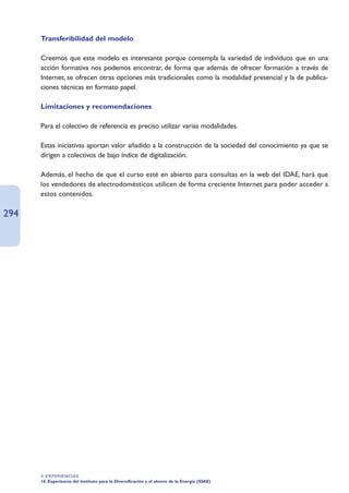 Transferibilidad del modelo

      Creemos que este modelo es interesante porque contempla la variedad de individuos que en una
      acción formativa nos podemos encontrar, de forma que además de ofrecer formación a través de
      Internet, se ofrecen otras opciones más tradicionales como la modalidad presencial y la de publica-
      ciones técnicas en formato papel.

      Limitaciones y recomendaciones

      Para el colectivo de referencia es preciso utilizar varias modalidades.

      Estas iniciativas aportan valor añadido a la construcción de la sociedad del conocimiento ya que se
      dirigen a colectivos de bajo índice de digitalización.

      Además, el hecho de que el curso esté en abierto para consultas en la web del IDAE, hará que
      los vendedores de electrodomésticos utilicen de forma creciente Internet para poder acceder a
      estos contenidos.

294




      4. EXPERIENCIAS
      16. Experiencia del Instituto para la Diversificación y el ahorro de la Energía (IDAE)
 