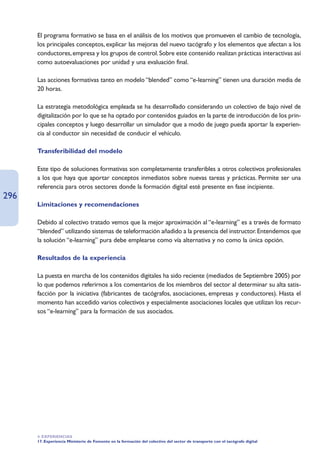 El programa formativo se basa en el análisis de los motivos que promueven el cambio de tecnología,
      los principales conceptos, explicar las mejoras del nuevo tacógrafo y los elementos que afectan a los
      conductores, empresa y los grupos de control. Sobre este contenido realizan prácticas interactivas así
      como autoevaluaciones por unidad y una evaluación final.

      Las acciones formativas tanto en modelo “blended” como “e-learning” tienen una duración media de
      20 horas.

      La estrategia metodológica empleada se ha desarrollado considerando un colectivo de bajo nivel de
      digitalización por lo que se ha optado por contenidos guiados en la parte de introducción de los prin-
      cipales conceptos y luego desarrollar un simulador que a modo de juego pueda aportar la experien-
      cia al conductor sin necesidad de conducir el vehículo.

      Transferibilidad del modelo

      Este tipo de soluciones formativas son completamente transferibles a otros colectivos profesionales
      a los que haya que aportar conceptos inmediatos sobre nuevas tareas y prácticas. Permite ser una
      referencia para otros sectores donde la formación digital esté presente en fase incipiente.
296
      Limitaciones y recomendaciones

      Debido al colectivo tratado vemos que la mejor aproximación al “e-learning” es a través de formato
      “blended” utilizando sistemas de teleformación añadido a la presencia del instructor. Entendemos que
      la solución “e-learning” pura debe emplearse como vía alternativa y no como la única opción.

      Resultados de la experiencia

      La puesta en marcha de los contenidos digitales ha sido reciente (mediados de Septiembre 2005) por
      lo que podemos referirnos a los comentarios de los miembros del sector al determinar su alta satis-
      facción por la iniciativa (fabricantes de tacógrafos, asociaciones, empresas y conductores). Hasta el
      momento han accedido varios colectivos y especialmente asociaciones locales que utilizan los recur-
      sos “e-learning” para la formación de sus asociados.




      4. EXPERIENCIAS
      17. Experiencia Ministerio de Fomento en la formación del colectivo del sector de transporte con el tacógrafo digital
 