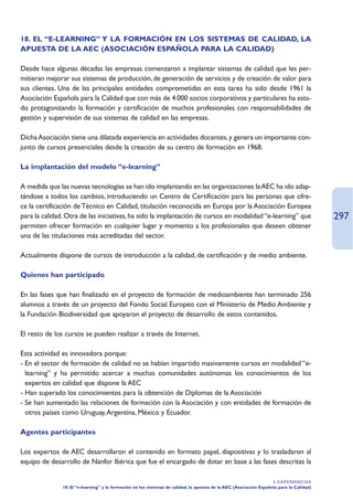 18. EL “E-LEARNING” Y LA FORMACIÓN EN LOS SISTEMAS DE CALIDAD, LA
APUESTA DE LA AEC (ASOCIACIÓN ESPAÑOLA PARA LA CALIDAD)

Desde hace algunas décadas las empresas comenzaron a implantar sistemas de calidad que les per-
mitieran mejorar sus sistemas de producción, de generación de servicios y de creación de valor para
sus clientes. Una de las principales entidades comprometidas en esta tarea ha sido desde 1961 la
Asociación Española para la Calidad que con más de 4.000 socios corporativos y particulares ha esta-
do protagonizando la formación y certificación de muchos profesionales con responsabilidades de
gestión y supervisión de sus sistemas de calidad en las empresas.

Dicha Asociación tiene una dilatada experiencia en actividades docentes, y genera un importante con-
junto de cursos presenciales desde la creación de su centro de formación en 1968.

La implantación del modelo “e-learning”

A medida que las nuevas tecnologías se han ido implantando en las organizaciones la AEC ha ido adap-
tándose a todos los cambios, introduciendo un Centro de Certificación para las personas que ofre-
ce la certificación de Técnico en Calidad, titulación reconocida en Europa por la Asociación Europea
para la calidad. Otra de las iniciativas, ha sido la implantación de cursos en modalidad “e-learning” que                                  297
permiten ofrecer formación en cualquier lugar y momento a los profesionales que deseen obtener
una de las titulaciones más acreditadas del sector.

Actualmente dispone de cursos de introducción a la calidad, de certificación y de medio ambiente.

Quienes han participado

En las fases que han finalizado en el proyecto de formación de medioambiente han terminado 256
alumnos a través de un proyecto del Fondo Social Europeo con el Ministerio de Medio Ambiente y
la Fundación Biodiversidad que apoyaron el proyecto de desarrollo de estos contenidos.

El resto de los cursos se pueden realizar a través de Internet.

Esta actividad es innovadora porque:
- En el sector de formación de calidad no se habían impartido masivamente cursos en modalidad “e-
  learning” y ha permitido acercar a muchas comunidades autónomas los conocimientos de los
  expertos en calidad que dispone la AEC
- Han superado los conocimientos para la obtención de Diplomas de la Asociación
- Se han aumentado las relaciones de formación con la Asociación y con entidades de formación de
  otros países como Uruguay,Argentina, México y Ecuador.

Agentes participantes

Los expertos de AEC desarrollaron el contenido en formato papel, diapositivas y lo trasladaron al
equipo de desarrollo de Nanfor Ibérica que fue el encargado de dotar en base a las fases descritas la

                                                                                                                     4. EXPERIENCIAS
               18. El “e-learning” y la formación en los sistemas de calidad, la apuesta de la AEC (Asociación Española para la Calidad)
 