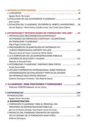 1. INTRODUCCIÓN GENERAL ….….….….….….….….….….….….….….….15
   1. CONCEPTOS ….….….….….….….….….….….….….….….….….….….….….….18
     Agapito Martín Hernández
   2. EVOLUCIÓN DE LOS CONTENIDOS “E-LEARNING”….….….….….….….….….46
     Javier Lozano
   3. SITUACIÓN DEL “E-LEARNING” EN ESPAÑA: EL ÁMBITO UNIVERSITARIO ….56
     Germán Ruipérez / María Dolores Castrillo Larreta / José Carlos García Cabrero

2. ESTRATEGÍAS Y METODOLOGÍAS DE FORMACIÓN “ON LINE” ….65
   1. METODOLOGÍA, PROCEDIMIENTOS, ESTRATEGIAS Y
      ACTIVIDADES DE FORMACIÓN CONTINUA Y OCUPACIONAL
      EN MODALIDAD “E-LEARNING” ….….….….….….….….….….….….….….….….68
     Miguel Ángel Carretero Díaz
   2. PROCEDIMIENTO DE ADAPTACIÓN DE MATERIALES Y/O
      CURSOS PRESENCIALES A SOPORTE “ON LINE” ….….….….….….….….….….103
     Macarena García de Castro / Luis Vicente Martín Martín
   3. LA E-FORMACIÓN EN LAS ADMINISTRACIONES PÚBLICAS.
      CRITERIOS DE SELECCIÓN Y CALIDAD ….….….….….….….….….….….….….123
     Alejandro de Alvarado Yniesta
   4. ACCESIBILIDAD.“E-LEARNING” DISEÑADO PARA TODOS ….….….….….….131
     Amelia García Moltó
   5. ESTUDIO COMPARATIVO INTERNACIONAL SOBRE MODELOS
      ESTANDARIZADOS DE EVALUACIÓN Y MARCAS DE CALIDAD
      DE MATERIALES EDUCATIVOS DIGITALES ….….….….….….….….….….….….142
     Guillermo Domínguez Fernández / Sara Redondo Duarte

3. “E-LEARNING” PARA PROFESORES Y FORMADORES ….….….….….159
    Publicación CEDEFOP. Adaptación de Luz Lozano

4. EXPERIENCIAS ….….….….….….….….….….….….….….….….….….….….209
   INTRODUCCIÓN ….….….….….….….….….….….….….….….….….….….….….212
     Agapito Martín Hernández
   A. ADMINISTRACIÓN
   1. FORMACIÓN “E-LEARNING” PARA EL PERSONAL DEL
      MINISTERIO DE ADMINISTRACIONES PÚBLICAS….….….….….….….….….….220
     José Luis de Ossorno Almécija / José Antonio Fuertes Cervantes
   2. PROYECTO DEL ITINERARIO FORMATIVO EN GESTIÓN
      DE LA CALIDAD DE LA FORMACIÓN (INAP-UNED) ….….….….….….….….223
     Guillermo Domínguez
 