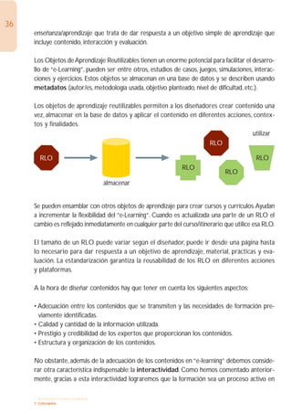 36
     enseñanza/aprendizaje que trata de dar respuesta a un objetivo simple de aprendizaje que
     incluye contenido, interacción y evaluación.

     Los Objetos de Aprendizaje Reutilizables tienen un enorme potencial para facilitar el desarro-
     llo de “e-Learning”, pueden ser entre otros, estudios de casos, juegos, simulaciones, interac-
     ciones y ejercicios. Estos objetos se almacenan en una base de datos y se describen usando
     metadatos (autor/es, metodología usada, objetivo planteado, nivel de dificultad, etc.).

     Los objetos de aprendizaje reutilizables permiten a los diseñadores crear contenido una
     vez, almacenar en la base de datos y aplicar el contenido en diferentes acciones, contex-
     tos y finalidades.
                                                                                      utilizar
                                                                       RLO

       RLO                                                                                  RLO
                                                               RLO
                                                                                RLO
                                almacenar


     Se pueden ensamblar con otros objetos de aprendizaje para crear cursos y currículos.Ayudan
     a incrementar la flexibilidad del “e-Learning”. Cuando es actualizada una parte de un RLO el
     cambio es reflejado inmediatamente en cualquier parte del curso/itinerario que utilice esa RLO.

     El tamaño de un RLO puede variar según el diseñador, puede ir desde una página hasta
     lo necesario para dar respuesta a un objetivo de aprendizaje, material, prácticas y eva-
     luación. La estandarización garantiza la reusabilidad de los RLO en diferentes acciones
     y plataformas.

     A la hora de diseñar contenidos hay que tener en cuenta los siguientes aspectos:

     • Adecuación entre los contenidos que se transmiten y las necesidades de formación pre-
       viamente identificadas.
     • Calidad y cantidad de la información utilizada.
     • Prestigio y credibilidad de los expertos que proporcionan los contenidos.
     • Estructura y organización de los contenidos.

     No obstante, además de la adecuación de los contenidos en “e-learning” debemos conside-
     rar otra característica indispensable: la interactividad. Como hemos comentado anterior-
     mente, gracias a esta interactividad lograremos que la formación sea un proceso activo en

     1. INTRODUCCIÓN GENERAL
     1. Conceptos
 