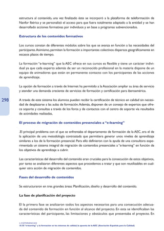 estructura al contenido, una vez finalizado éste se incorporó a la plataforma de teleformación de
      Nanfor Ibérica y se personalizó el acceso para que fuera totalmente adaptado a la entidad y se han
      desarrollado acciones formativas por individuos y en base a programas subvencionados.

      Estructura de los contenidos formativos

      Los cursos constan de diferentes módulos sobre los que se avanza en función a las necesidades del
      participante.Asimismo, permiten la formación a importantes colectivos dispersos geográficamente en
      escasos plazos de tiempo.

      La formación “e-learning” que la AEC ofrece en sus cursos es flexible y tiene un carácter indivi-
      dual ya que cada experto además de ser un reconocido profesional en la materia dispone de un
      equipo de animadores que están en permanente contacto con los participantes de las acciones
      de aprendizaje.

      La opción de formación a través de Internet ha permitido a la Asociación ampliar su área de servicio
      y atender una demanda creciente de servicios de formación y certificación para iberoamérica.

298   A través de este sistema los alumnos pueden recibir la certificación de técnico en calidad sin necesi-
      dad de desplazarse a las aulas de formación.Además, disponen de un consejo de expertos que ofre-
      ce soporte y consultas a través de los foros y de contactos con el centro de soporte vía resultados
      de actividades realizadas,

      El proceso de migración de contenidos presenciales a “e-learning”

      .El principal problema con el que se enfrentaba el departamento de formación de la AEC, era el de
      la aplicación de una metodología contrastada que permitiera generar unos niveles de aprendizaje
      similares a los de la formación presencial. Para ello definieron con la ayuda de una consultora expe-
      rimentada un sistema integral de migración de contenidos presenciales a “e-learning” en función de
      los objetivos de aprendizaje a cubrir.

      Las características del desarrollo del contenido eran cruciales para la consecución de estos objetivos,
      por tanto se analizaron diferentes aspectos que procedemos a tratar y que son reutilizables en cual-
      quier otra acción de migración de contenidos.

      Fases del desarrollo de contenidos

      Se estructuraron en tres grandes áreas: Planificación, diseño y desarrollo del contenido.

      La fase de planificación del proyecto

      El la primera fase se analizaron todos los aspectos necesarios para una consecución adecua-
      da del contenido de formación en función al alcance del proyecto. En esta se identificaban las
      características del participante, las limitaciones y obstáculos que presentaba el proyecto. En

      4. EXPERIENCIAS
      18. El “e-learning” y la formación en los sistemas de calidad, la apuesta de la AEC (Asociación Española para la Calidad)
 